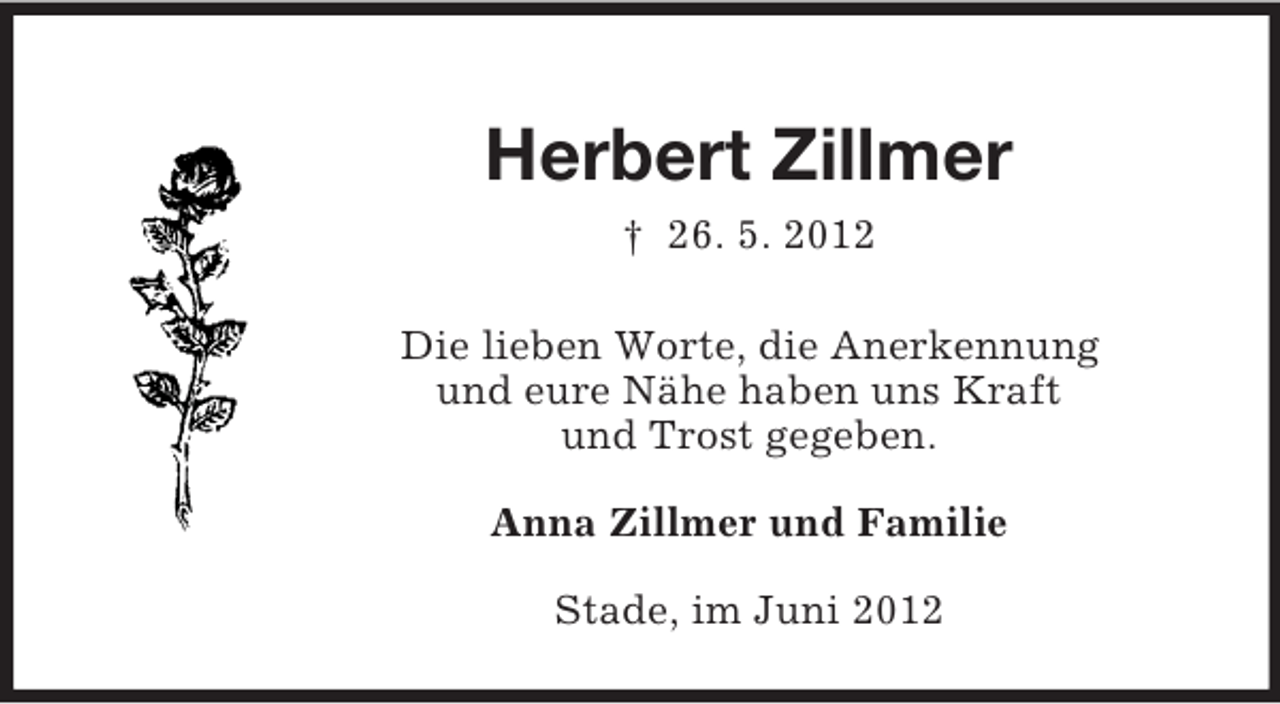<p>Herbert Zillmer<br />† 26. 5. 2012<br />Die lieben Worte, die Anerkennung<br />und eure Nähe haben uns Kraft<br />und Trost gegeben.<br />Anna Zillmer und Familie<br />Stade, im Juni 2012</p>