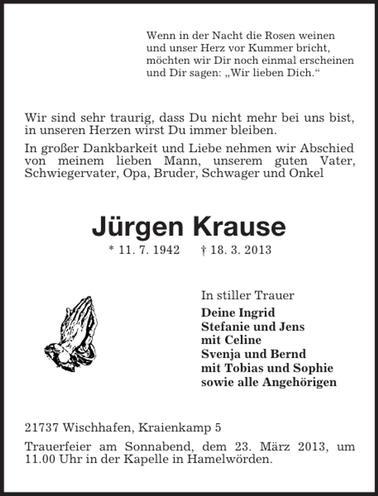<p>Wenn in der Nacht die Rosen weinen<br />und unser Herz vor Kummer bricht,<br />möchten wir Dir noch einmal erscheinen<br />und Dir sagen: „Wir lieben Dich.“<br />Wir sind sehr traurig, dass Du nicht mehr bei uns bist, in unseren Herzen wirst Du immer bleiben.<br />In großer Dankbarkeit und Liebe nehmen wir Abschied von meinem lieben Mann, unserem guten Vater,<br />Schwiegervater, Opa, Bruder, Schwager und Onkel<br />Jürgen Krause<br />* 11. 7. 1942 † 18. 3. 2013<br />In stiller Trauer<br />Deine Ingrid<br />Stefanie und Jens<br />mit Celine<br />Svenja und Bernd<br />mit Tobias und Sophie<br />sowie alle Angehörigen<br />21737 Wischhafen, Kraienkamp 5<br />Trauerfeier am Sonnabend, dem 23. März 2013, um 11.00 Uhr in der Kapelle in Hamelwörden.</p>