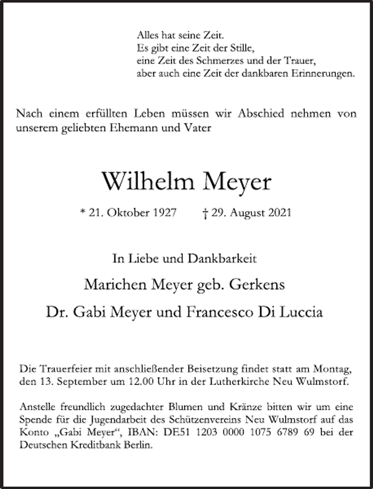 <p>Alles hat seine Zeit.<br />Es gibt eine Zeit der Stille,<br />eine Zeit des Schmerzes und der Trauer,<br />aber auch eine Zeit der dankbaren Erinnerungen.<br />Nach einem erfüllten Leben müssen wir Abschied nehmen von unserem<br />geliebten Ehemann und Vater<br />Wilhelm Meyer<br />* 21. Oktober 1927 † 29. August 2021</p><p>In Liebe und Dankbarkeit<br />Marichen Meyer geb. Gerkens<br />Dr. Gabi Meyer und Francesco Di Luccia<br />Die Trauerfeier mit anschließender Beisetzung findet statt am Montag, den 13. September um 12.00 Uhr in der Lutherkirche Neu Wulmstorf.</p><p>Anstelle freundlich zugedachter Blumen und Kränze bitten wir um<br />eine Spende für die Jugendarbeit des Schützenvereins Neu Wulmstorf auf das Konto „Gabi Meyer“, IBAN: DE51 1203 0000 1075 6789 69 bei der Deutschen Kreditbank Berlin.</p>