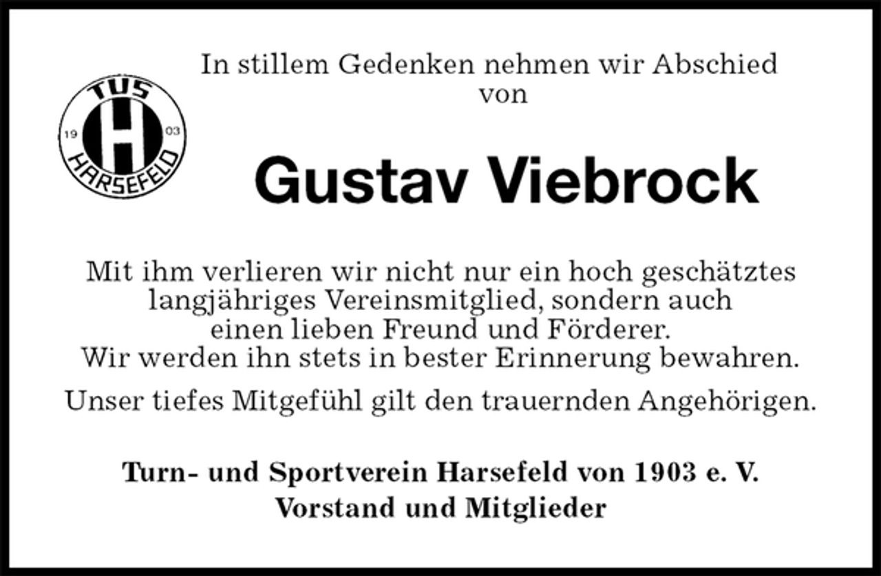<p>In stillem Gedenken nehmen wir Abschied<br />von<br />Gustav Viebrock<br />Mit ihm verlieren wir nicht nur ein hoch geschätztes langjähriges Vereinsmitglied, sondern auch<br />einen lieben Freund und Förderer.<br />Wir werden ihn stets in bester Erinnerung bewahren.<br />Unser tiefes Mitgefühl gilt den trauernden Angehörigen.<br />Turn- und Sportverein Harsefeld von 1903 e. V.<br />Vorstand und Mitglieder</p>