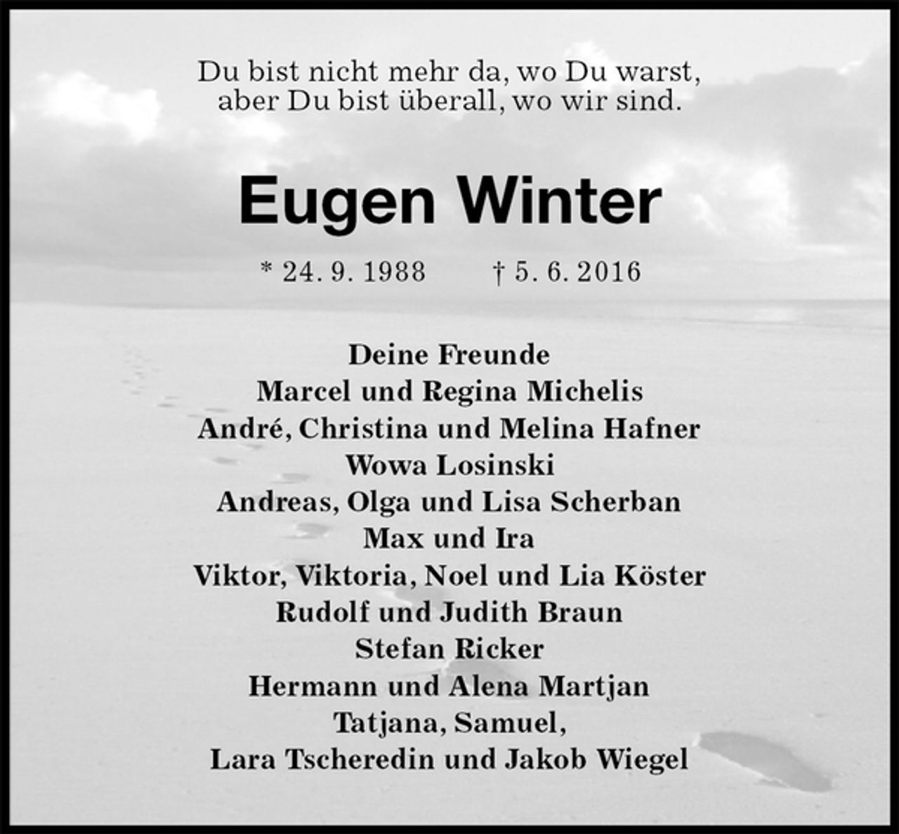 <p>Du bist nicht mehr da, wo Du warst,<br />aber Du bist überall, wo wir sind.<br />Eugen Winter<br />* 24. 9. 1988 † 5. 6. 2016<br />Deine Freunde<br />Marcel und Regina Michelis<br />André, Christina und Melina Hafner<br />Wowa Losinski<br />Andreas, Olga und Lisa Scherban<br />Max und Ira<br />Viktor, Viktoria, Noel und Lia Köster<br />Rudolf und Judith Braun<br />Stefan Ricker<br />Hermann und Alena Martjan<br />Tatjana, Samuel,<br />Lara Tscheredin und Jakob Wiegel</p>