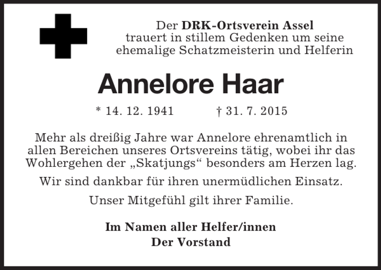 <p>Der DRK-Ortsverein Assel<br />trauert in stillem Gedenken um seine<br />ehemalige Schatzmeisterin und Helferin<br />Annelore Haar<br />* 14. 12. 1941 † 31. 7. 2015<br />Mehr als dreißig Jahre war Annelore ehrenamtlich in<br />allen Bereichen unseres Ortsvereins tätig, wobei ihr das Wohlergehen der „Skatjungs“ besonders am Herzen lag.<br />Wir sind dankbar für ihren unermüdlichen Einsatz.<br />Unser Mitgefühl gilt ihrer Familie.<br />Im Namen aller Helfer/innen<br />Der Vorstand</p>