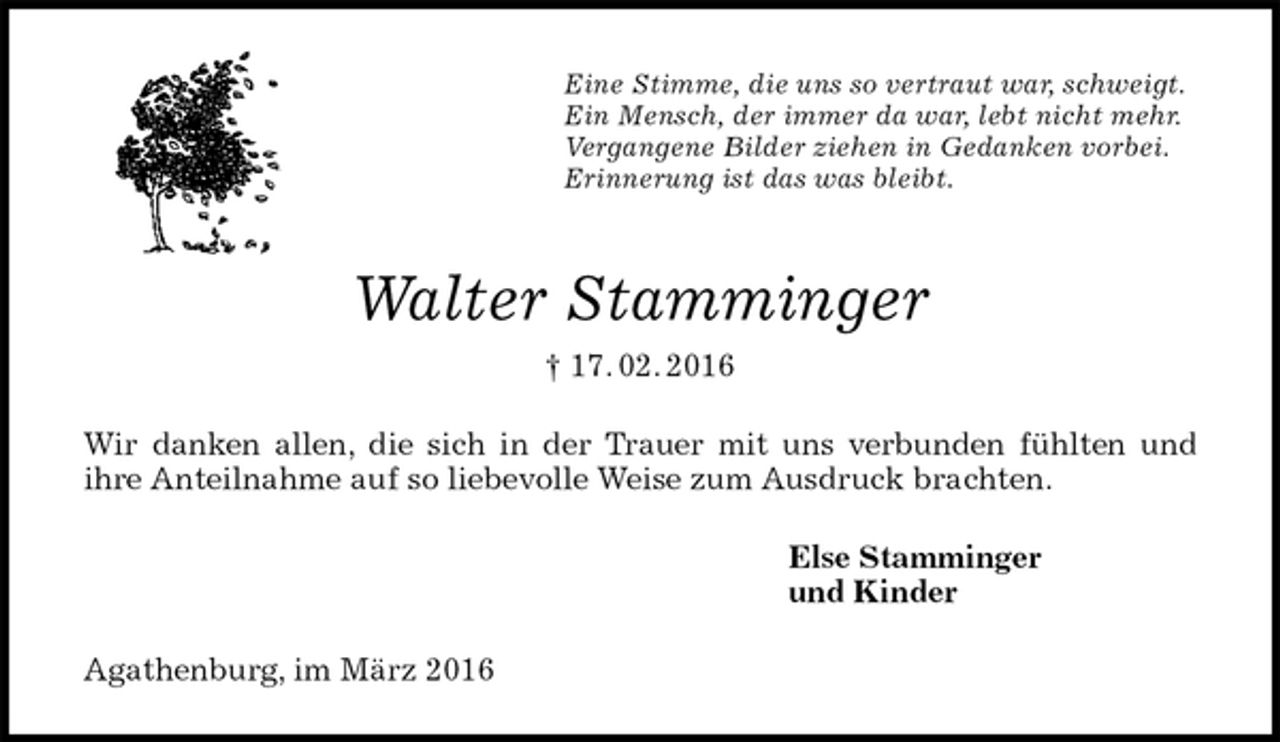 <p>Eine Stimme, die uns so vertraut war, schweigt.<br />Ein Mensch, der immer da war, lebt nicht mehr.<br />Vergangene Bilder ziehen in Gedanken vorbei.<br />Erinnerung ist das was bleibt.<br />Walter Stamminger<br />† 17. 02. 2016<br />Wir danken allen, die sich in der Trauer mit uns verbunden fühlten und<br />ihre Anteilnahme auf so liebevolle Weise zum Ausdruck brachten.<br />Else Stamminger<br />und Kinder<br />Agathenburg, im März 2016</p>