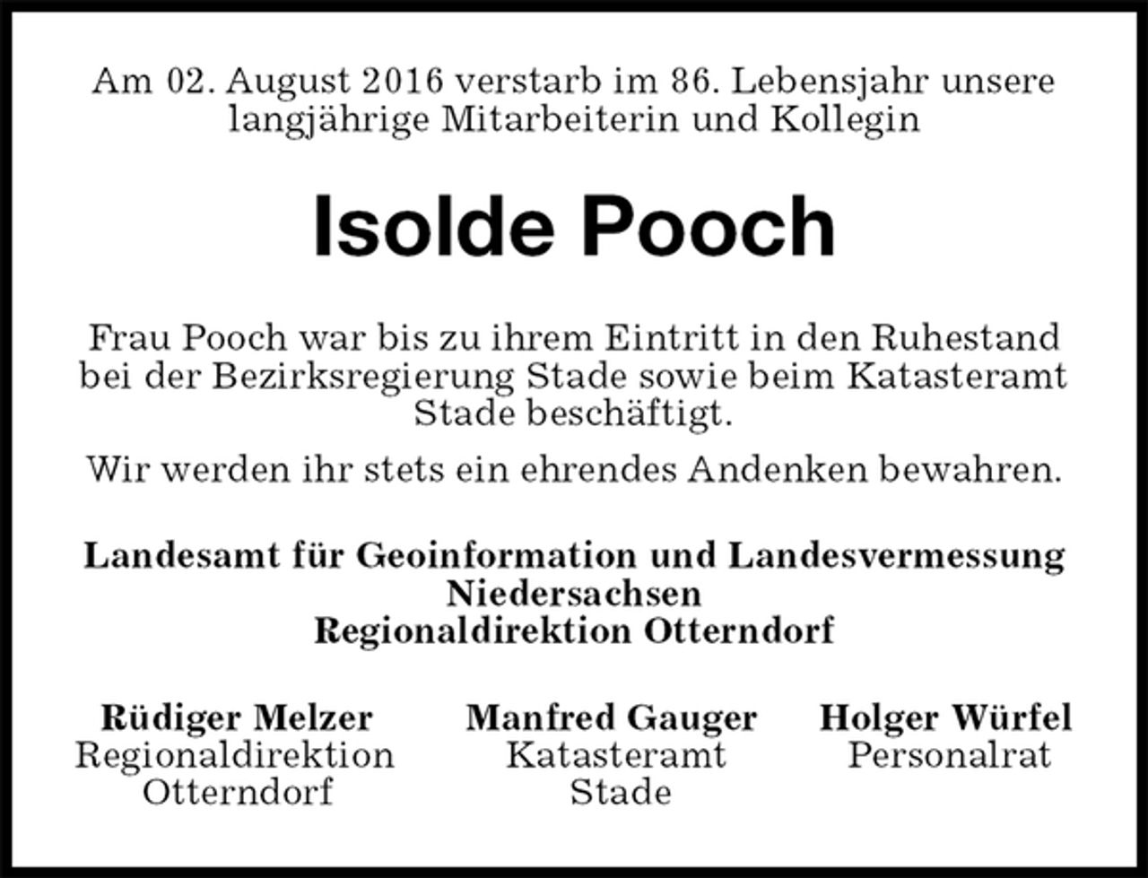 <p>Am 02. August 2016 verstarb im 86. Lebensjahr unsere<br />langjährige Mitarbeiterin und Kollegin<br />Isolde Pooch<br />Frau Pooch war bis zu ihrem Eintritt in den Ruhestand bei der Bezirksregierung Stade sowie beim Katasteramt Stade beschäftigt.<br />Wir werden ihr stets ein ehrendes Andenken bewahren.<br />Landesamt für Geoinformation und Landesvermessung<br />Niedersachsen<br />Regionaldirektion Otterndorf<br />Rüdiger Melzer Manfred Gauger Holger Würfel<br />Regionaldirektion Katasteramt Personalrat<br />Otterndorf Stade</p>
