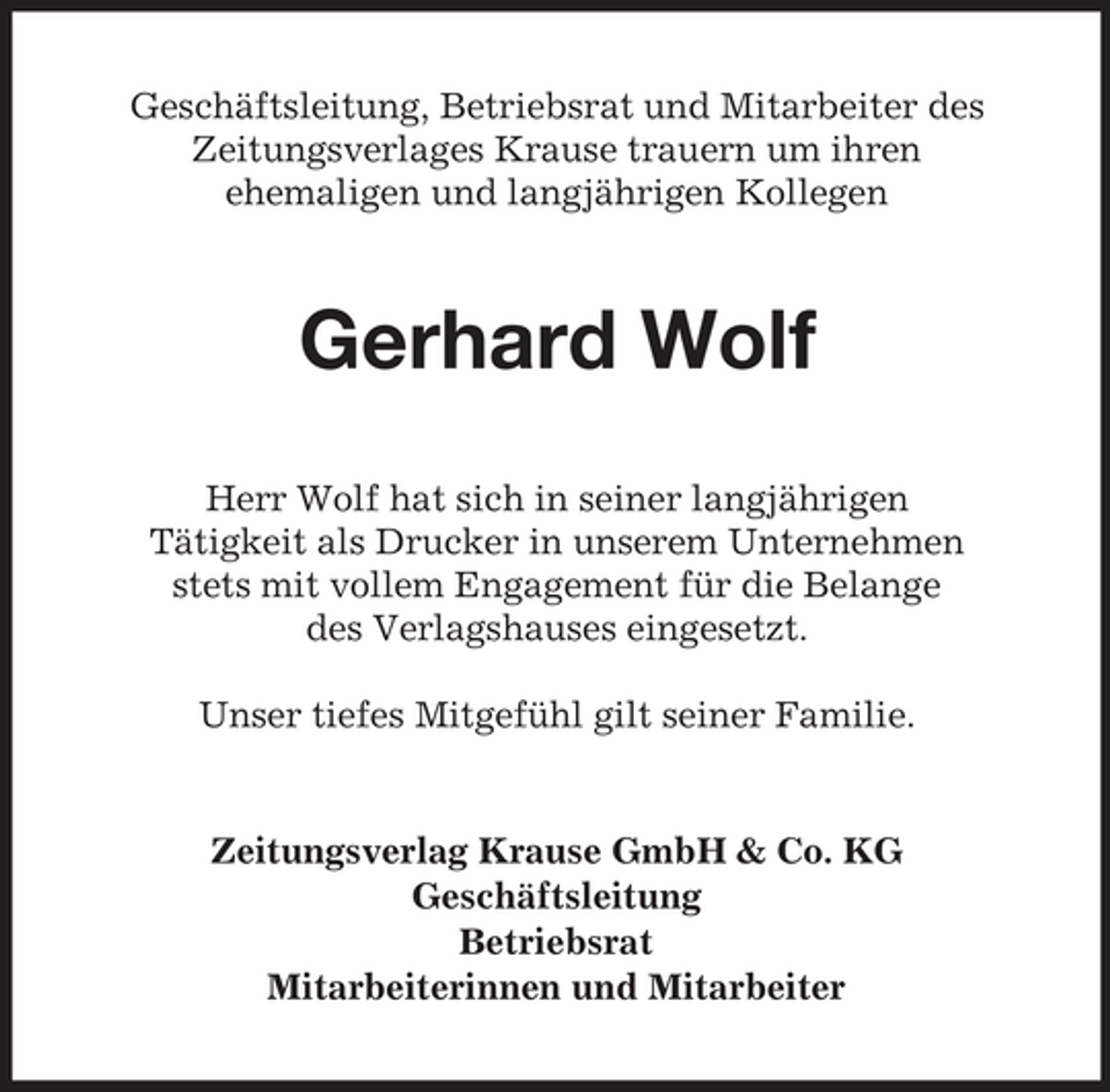 <p>Geschäftsleitung, Betriebsrat und Mitarbeiter des Zeitungsverlages Krause trauern um ihren ehemaligen und langjährigen Kollegen</p><p>Gerhard Wolf<br />Herr Wolf hat sich in seiner langjährigen Tätigkeit als Drucker in unserem Unternehmen stets mit vollem Engagement für die Belange des Verlagshauses eingesetzt. Unser tiefes Mitgefühl gilt seiner Familie.</p><p>Zeitungsverlag Krause GmbH &amp; Co. KG Geschäftsleitung Betriebsrat Mitarbeiterinnen und Mitarbeiter</p>