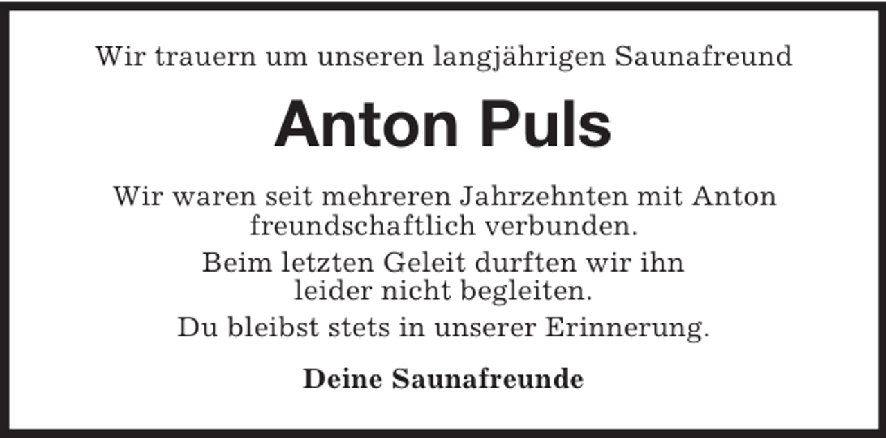 <p>Wir trauern um unseren langjährigen Saunafreund</p><p>Anton Puls<br />Wir waren seit mehreren Jahrzehnten mit Anton<br />freundschaftlich verbunden.<br />Beim letzten Geleit durften wir ihn<br />leider nicht begleiten.<br />Du bleibst stets in unserer Erinnerung.<br />Deine Saunafreunde</p>