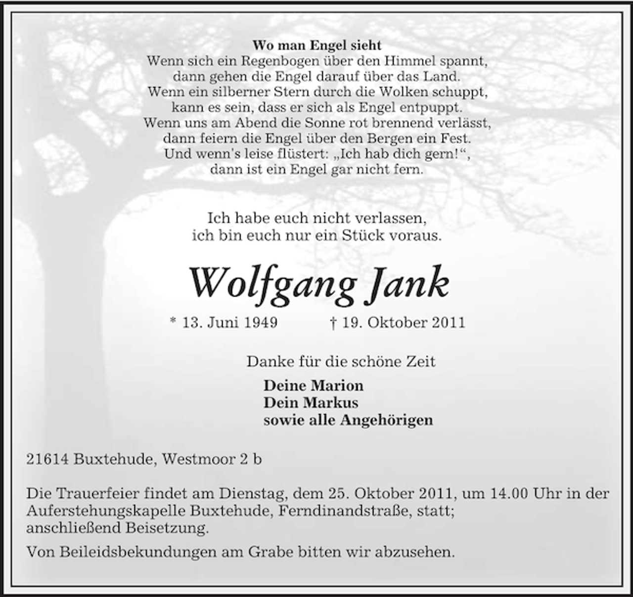 <p>Wo man Engel sieht<br />Wenn sich ein Regenbogen über den Himmel spannt,<br />dann gehen die Engel darauf über das Land.<br />Wenn ein silberner Stern durch die Wolken schuppt,<br />kann es sein, dass er sich als Engel entpuppt.<br />Wenn uns am Abend die Sonne rot brennend verlässt,<br />dann feiern die Engel über den Bergen ein Fest.<br />Und wenn's leise flüstert: „Ich hab dich gern!“,<br />dann ist ein Engel gar nicht fern.</p><p>Ich habe euch nicht verlassen,<br />ich bin euch nur ein Stück voraus.<br />Wolfgang Jank<br />* 13. Juni 1949 † 19. Oktober 2011<br />Danke für die schöne Zeit<br />Deine Marion<br />Dein Markus<br />sowie alle Angehörigen<br />21614 Buxtehude, Westmoor 2 b</p><p>Die Trauerfeier findet am Dienstag, dem 25. Oktober 2011, um 14.00 Uhr in der Auferstehungskapelle Buxtehude, Ferndinandstraße, statt;<br />anschließend Beisetzung.<br />Von Beileidsbekundungen am Grabe bitten wir abzusehen.</p>