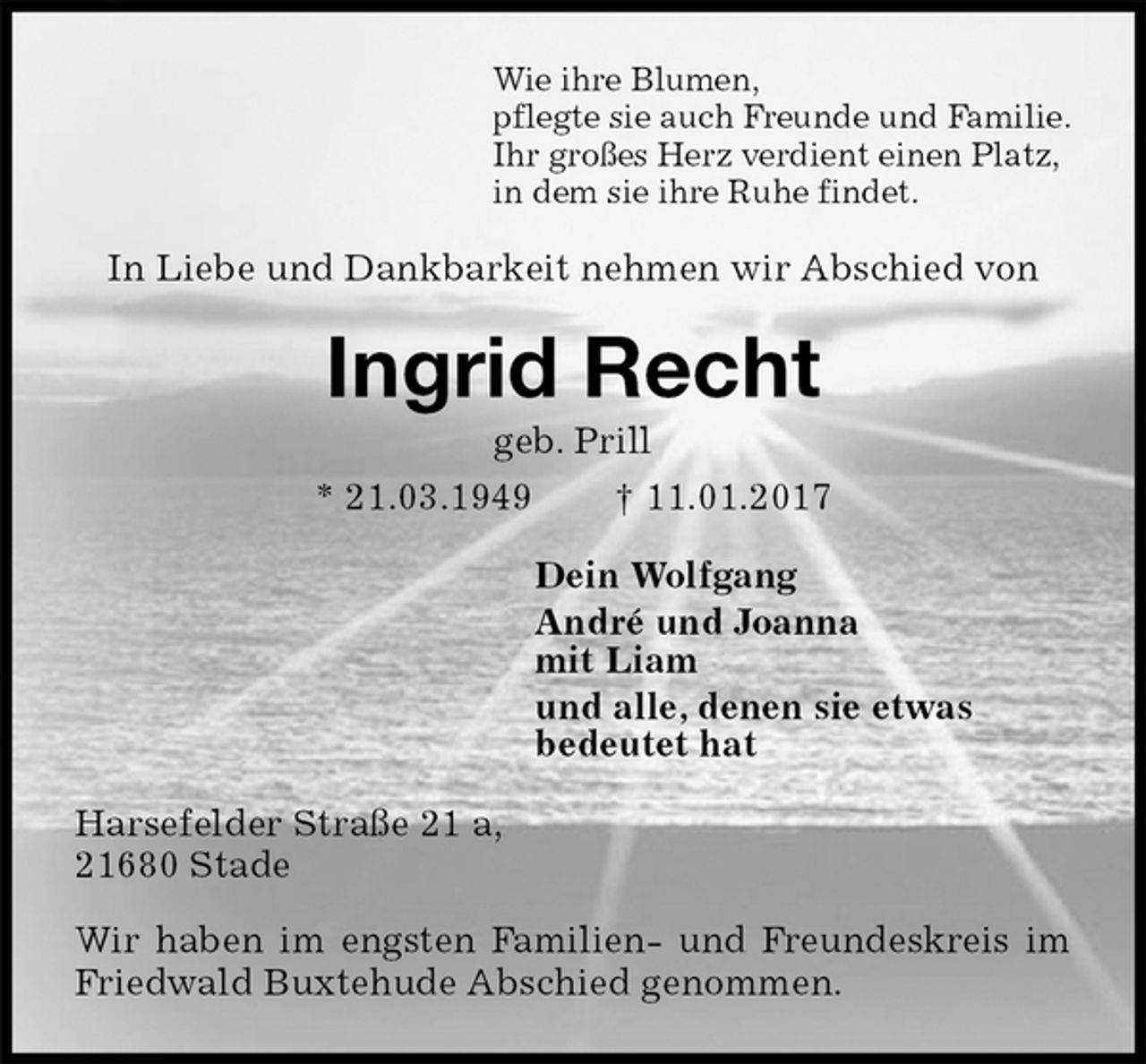 <p>Wie ihre Blumen,<br />pflegte sie auch Freunde und Familie.<br />Ihr großes Herz verdient einen Platz,<br />in dem sie ihre Ruhe findet.<br />In Liebe und Dankbarkeit nehmen wir Abschied von<br />Ingrid Recht<br />geb. Prill<br />* 21.03.1949 † 11.01.2017<br />Dein Wolfgang<br />André und Joanna<br />mit Liam<br />und alle, denen sie etwas<br />bedeutet hat<br />Harsefelder Straße 21 a,<br />21680 Stade</p><p>Wir haben im engsten Familien- und Freundeskreis im Friedwald Buxtehude Abschied genommen.</p>