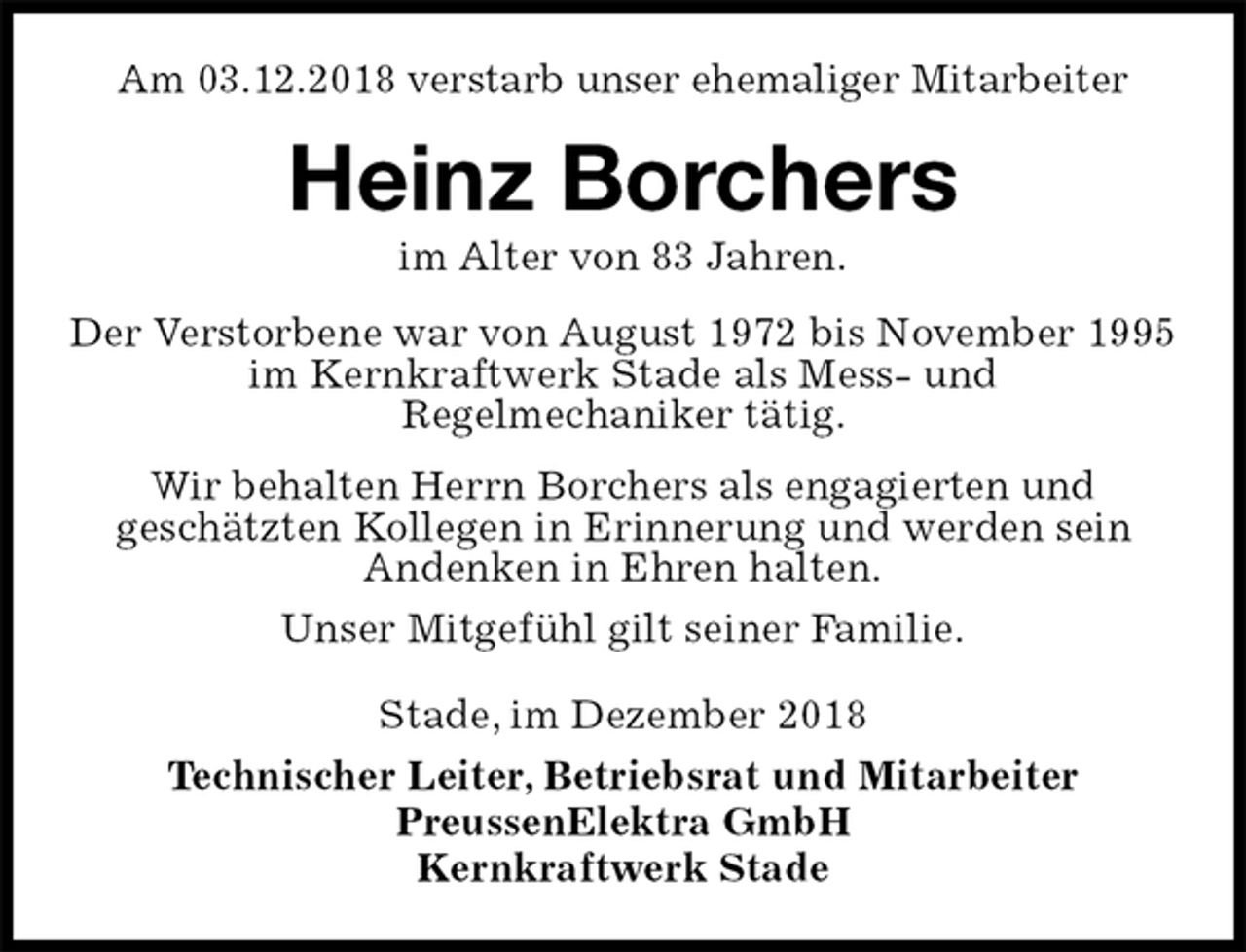 <p>Am 03.12.2018 verstarb unser ehemaliger Mitarbeiter<br />Heinz Borchers<br />im Alter von 83 Jahren.<br />Stade, im Dezember 2018<br />Technischer Leiter, Betriebsrat und Mitarbeiter<br />PreussenElektra GmbH<br />Kernkraftwerk Stade<br />Der Verstorbene war von August 1972 bis November 1995 im Kernkraftwerk Stade als Mess- und<br />Regelmechaniker tätig.<br />Wir behalten Herrn Borchers als engagierten und<br />geschätzten Kollegen in Erinnerung und werden sein<br />Andenken in Ehren halten.<br />Unser Mitgefühl gilt seiner Familie.</p>