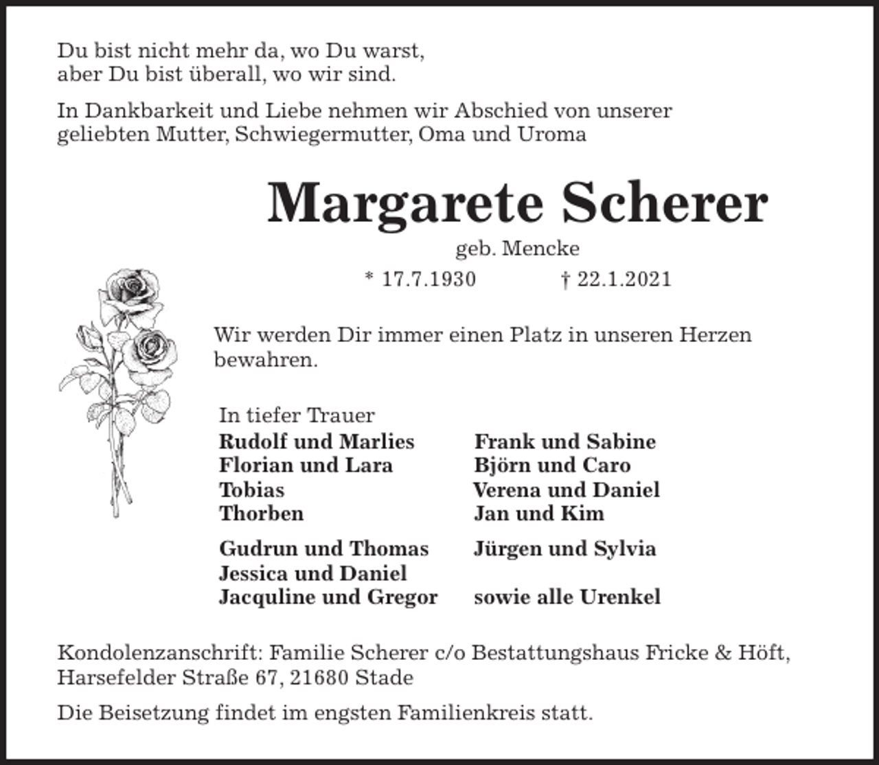 <p>Du bist nicht mehr da, wo Du warst,<br />aber Du bist überall, wo wir sind.<br />In Dankbarkeit und Liebe nehmen wir Abschied von unserer<br />geliebten Mutter, Schwiegermutter, Oma und Uroma<br />Margarete Scherer<br />geb. Mencke<br />* 17.7.1930 † 22.1.2021<br />Wir werden Dir immer einen Platz in unseren Herzen<br />bewahren.<br />In tiefer Trauer<br />Rudolf und Marlies Frank und Sabine<br />Florian und Lara Björn und Caro<br />Tobias Verena und Daniel<br />Thorben Jan und Kim<br />Gudrun und Thomas Jürgen und Sylvia<br />Jessica und Daniel<br />Jacquline und Gregor sowie alle Urenkel<br />Kondolenzanschrift: Familie Scherer c/o Bestattungshaus Fricke &amp; Höft,<br />Harsefelder Straße 67, 21680 Stade<br />Die Beisetzung findet im engsten Familienkreis statt.</p>