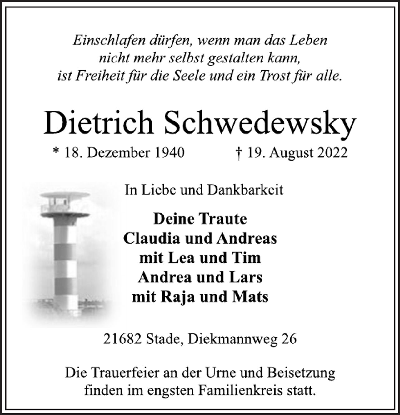 <p>Einschlafen dürfen, wenn man das Leben<br />nicht mehr selbst gestalten kann,<br />ist Freiheit für die Seele und ein Trost für alle.<br />Dietrich Schwedewsky<br />* 18. Dezember 1940 † 19. August 2022<br />In Liebe und Dankbarkeit<br />Deine Traute<br />Claudia und Andreas<br />mit Lea und Tim<br />Andrea und Lars<br />mit Raja und Mats<br />21682 Stade, Diekmannweg 26<br />Die Trauerfeier an der Urne und Beisetzung<br />finden im engsten Familienkreis statt.</p>
