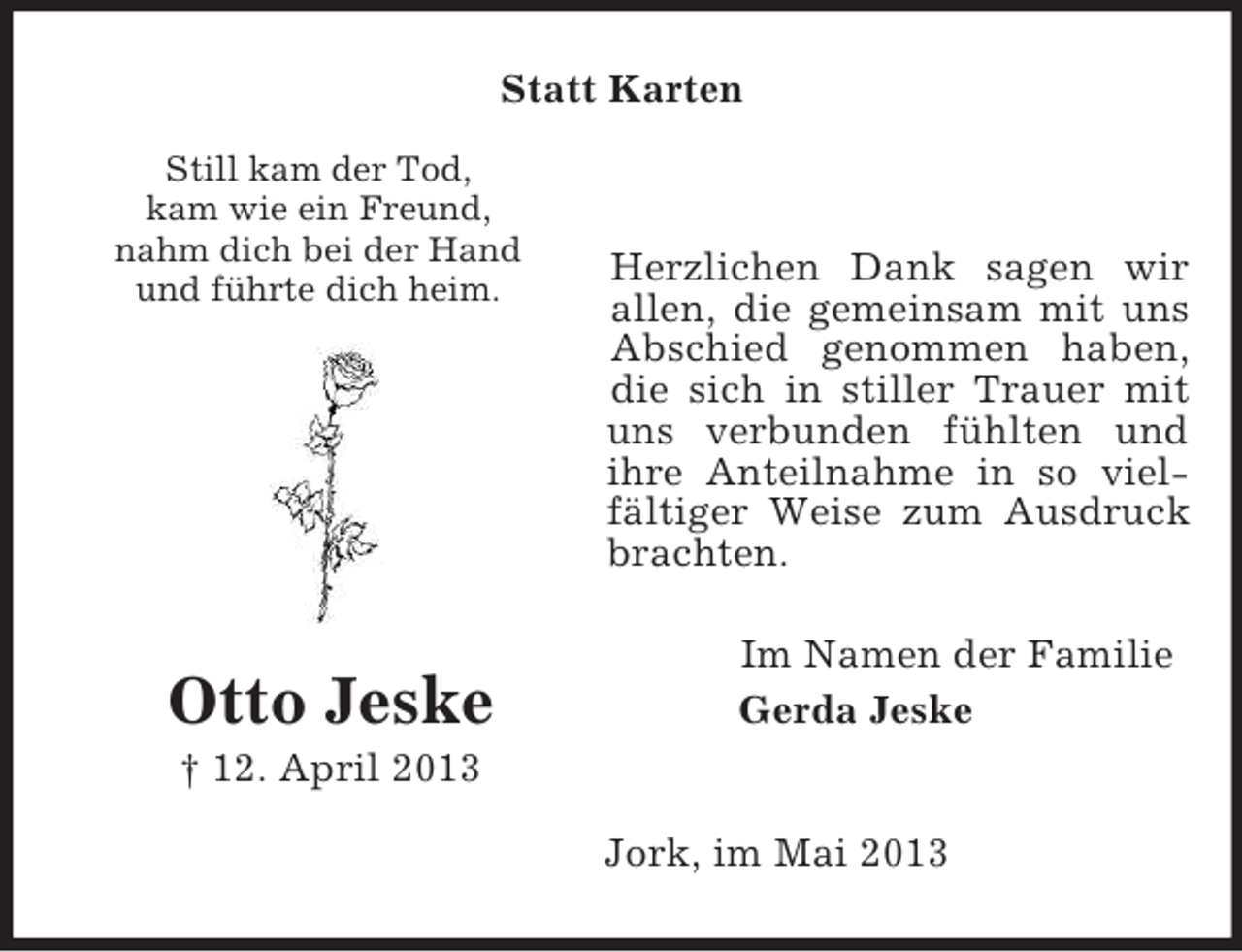 <p>Statt Karten<br />Still kam der Tod,<br />kam wie ein Freund,<br />nahm dich bei der Hand<br />und führte dich heim.</p><p>Otto Jeske</p><p>Herzlichen Dank sagen wir<br />allen, die gemeinsam mit uns<br />Abschied genommen haben,<br />die sich in stiller Trauer mit<br />uns verbunden fühlten und<br />ihre Anteilnahme in so vielfältiger Weise zum Ausdruck<br />brachten.<br />Im Namen der Familie<br />Gerda Jeske</p><p>† 12. April 2013<br />Jork, im Mai 2013</p>