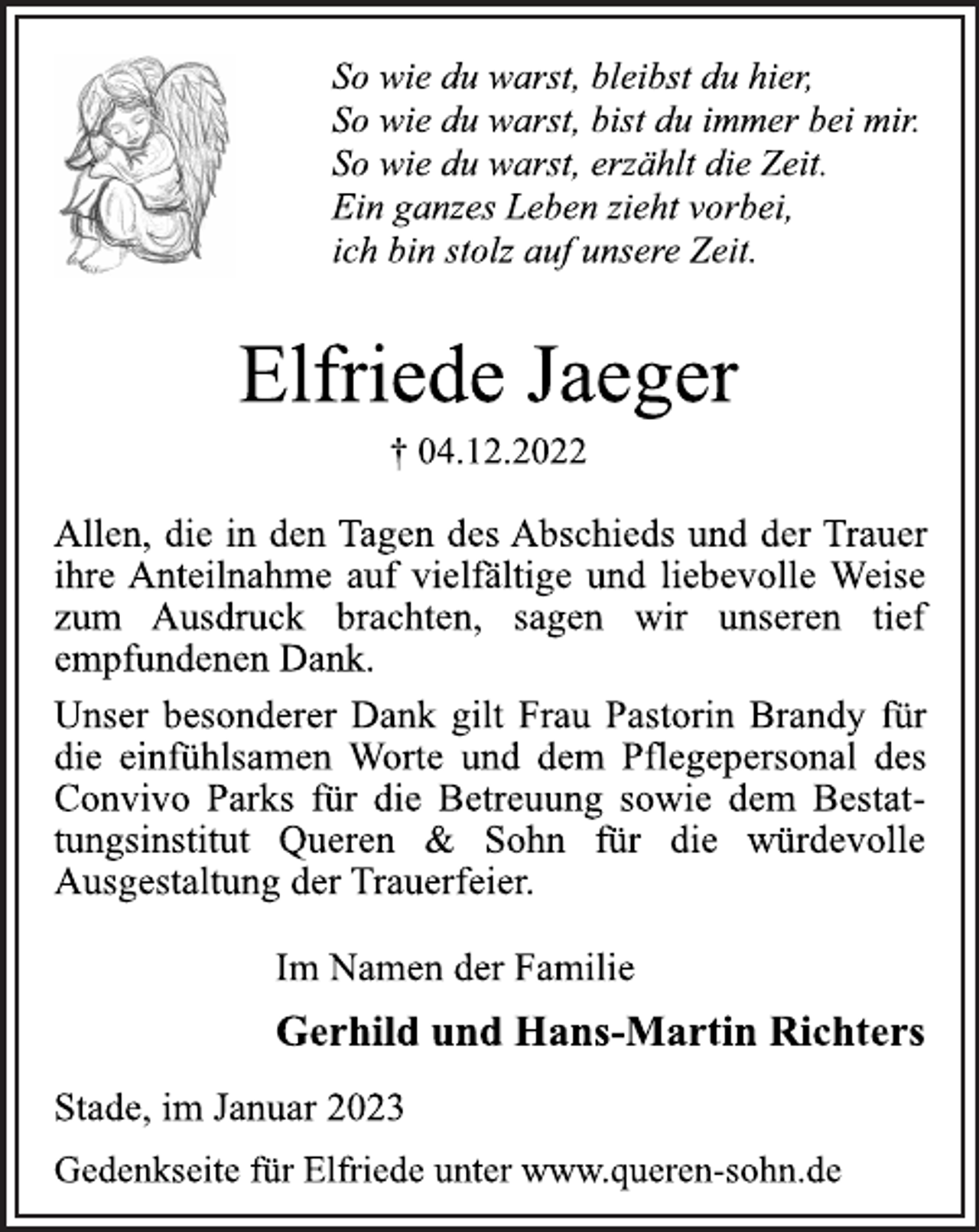 <p>So wie du warst, bleibst du hier,<br />So wie du warst, bist du immer bei mir.<br />So wie du warst, erzählt die Zeit.<br />Ein ganzes Leben zieht vorbei,<br />ich bin stolz auf unsere Zeit.<br />Elfriede Jaeger<br />† 04.12.2022<br />Allen, die in den Tagen des Abschieds und der Trauer<br />ihre Anteilnahme auf vielfältige und liebevolle Weise<br />zum Ausdruck brachten, sagen wir unseren tief<br />empfundenen Dank.<br />Unser besonderer Dank gilt Frau Pastorin Brandy für<br />die einfühlsamen Worte und dem Pflegepersonal des<br />Convivo Parks für die Betreuung sowie dem Bestattungsinstitut Queren &amp; Sohn für die würdevolle<br />Ausgestaltung der Trauerfeier.<br />Im Namen der Familie<br />Gerhild und Hans-Martin Richters<br />Stade, im Januar 2023<br />Gedenkseite für Elfriede unter www.queren-sohn.de</p>