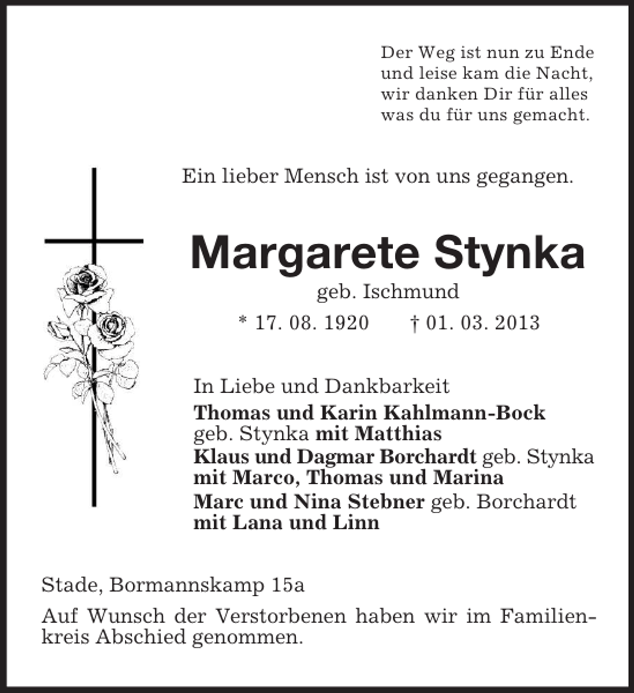 <p>Der Weg ist nun zu Ende<br />und leise kam die Nacht,<br />wir danken Dir für alles<br />was du für uns gemacht.<br />Ein lieber Mensch ist von uns gegangen.<br />Margarete Stynka<br />geb. Ischmund<br />* 17. 08. 1920 † 01. 03. 2013<br />In Liebe und Dankbarkeit<br />Thomas und Karin Kahlmann-Bock<br />geb. Stynka mit Matthias<br />Klaus und Dagmar Borchardt geb. Stynka<br />mit Marco, Thomas und Marina<br />Marc und Nina Stebner geb. Borchardt<br />mit Lana und Linn<br />Stade, Bormannskamp 15a<br />Auf Wunsch der Verstorbenen haben wir im Familienkreis Abschied genommen.</p>