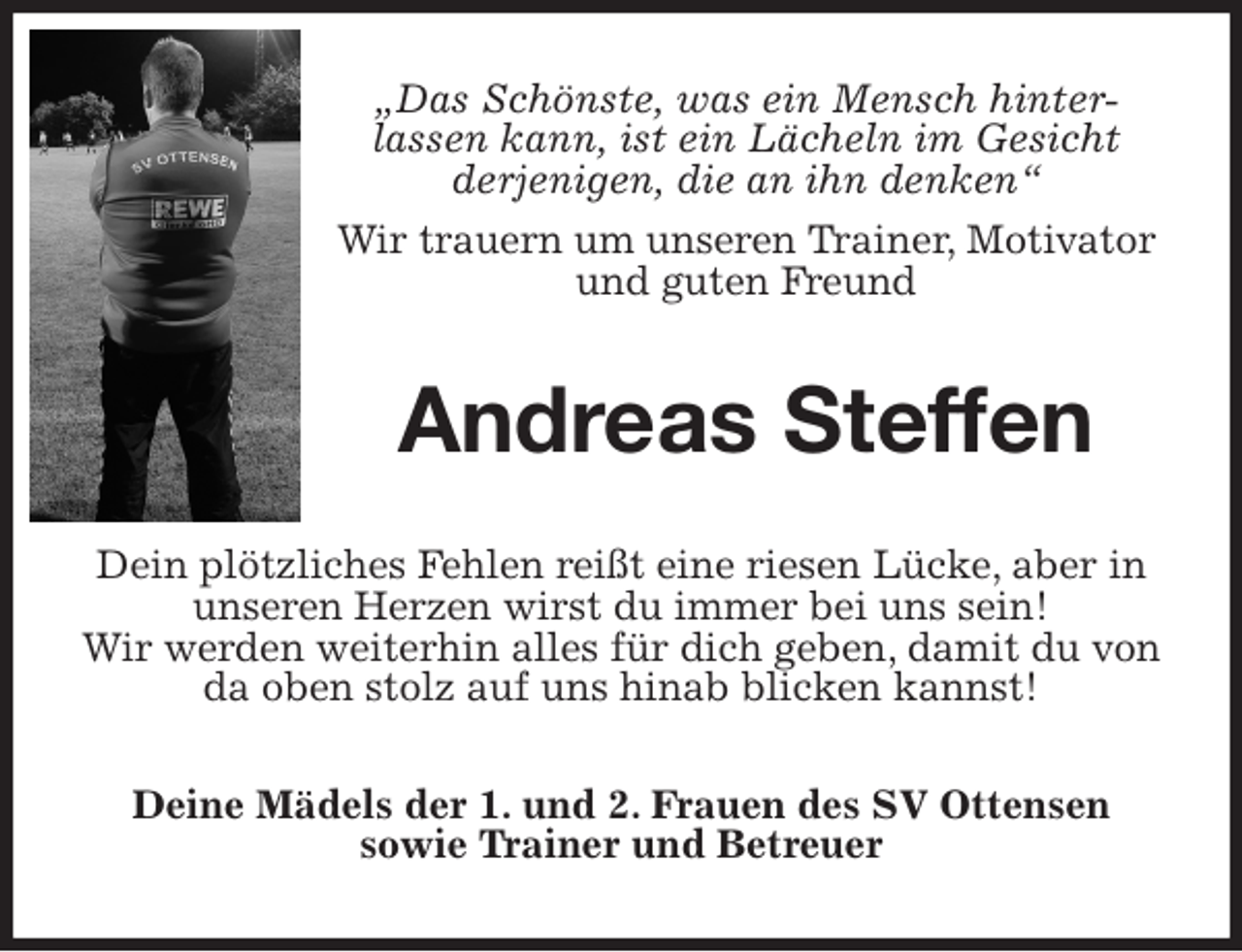 <p>„Das Schönste, was ein Mensch hinter-<br />lassen kann, ist ein Lächeln im Gesicht<br />derjenigen, die an ihn denken“<br />Wir trauern um unseren Trainer, Motivator und guten Freund<br />Andreas Steffen<br />Dein plötzliches Fehlen reißt eine riesen Lücke, aber in unseren Herzen wirst du immer bei uns sein!<br />Wir werden weiterhin alles für dich geben, damit du von da oben stolz auf uns hinab blicken kannst!<br />Deine Mädels der 1. und 2. Frauen des SV Ottensen<br />sowie Trainer und Betreuer</p>