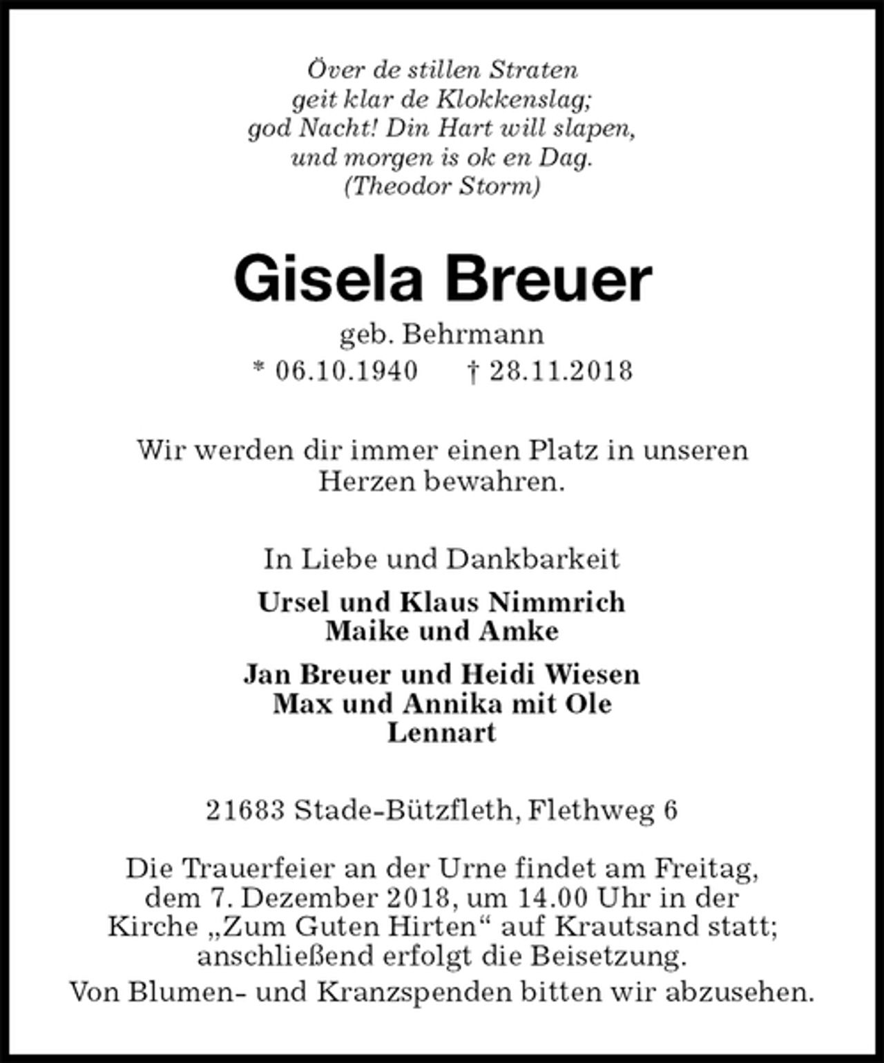 <p>Över de stillen Straten<br />geit klar de Klokkenslag;<br />god Nacht! Din Hart will slapen,<br />und morgen is ok en Dag.<br />(Theodor Storm)<br />Gisela Breuer<br />geb. Behrmann<br />* 06.10.1940 † 28.11.2018<br />Wir werden dir immer einen Platz in unseren<br />Herzen bewahren.<br />In Liebe und Dankbarkeit<br />Ursel und Klaus Nimmrich<br />Maike und Amke<br />Jan Breuer und Heidi Wiesen<br />Max und Annika mit Ole<br />Lennart<br />21683 Stade-Bützfleth, Flethweg 6</p><p>Die Trauerfeier an der Urne findet am Freitag,<br />dem 7. Dezember 2018, um 14.00 Uhr in der<br />Kirche „Zum Guten Hirten“ auf Krautsand statt;<br />anschließend erfolgt die Beisetzung.<br />Von Blumen- und Kranzspenden bitten wir abzusehen.</p>