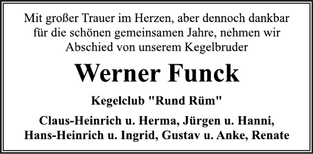 <p>Mit großer Trauer im Herzen, aber dennoch dankbar<br />für die schönen gemeinsamen Jahre, nehmen wir<br />Abschied von unserem Kegelbruder<br />Werner Funck<br />Kegelclub "Rund Rüm"<br />Claus-Heinrich u. Herma, Jürgen u. Hanni,<br />Hans-Heinrich u. Ingrid, Gustav u. Anke, Renate</p>