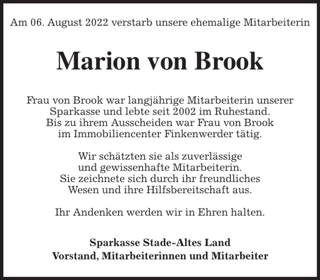 <p>Am 06. August 2022 verstarb unsere ehemalige Mitarbeiterin<br />Marion von Brook<br />Frau von Brook war langjährige Mitarbeiterin unserer<br />Sparkasse und lebte seit 2002 im Ruhestand.<br />Bis zu ihrem Ausscheiden war Frau von Brook<br />im Immobiliencenter Finkenwerder tätig.</p><p>Wir schätzten sie als zuverlässige<br />und gewissenhafte Mitarbeiterin.<br />Sie zeichnete sich durch ihr freundliches<br />Wesen und ihre Hilfsbereitschaft aus.</p><p>Ihr Andenken werden wir in Ehren halten.<br />Sparkasse Stade-Altes Land<br />Vorstand, Mitarbeiterinnen und Mitarbeiter</p>
