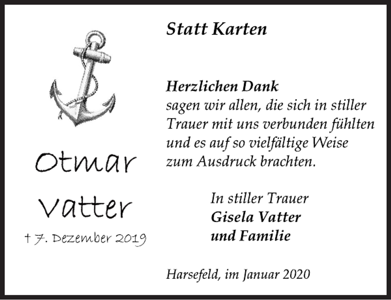 <p>Ottmar Vatter<br />+ 7. Dezember 2019<br />Statt Karten<br />Herzlichen Dank<br />sagen wir allen, die sich in stiller<br />Trauer mit uns verbunden fühlten<br />und es auf so vielfältige Weise<br />zum Ausdruck brachten.<br />In stiller Trauer<br />Gisela Vatter<br />und Familie<br />Harsefeld, im Januar 2020</p>