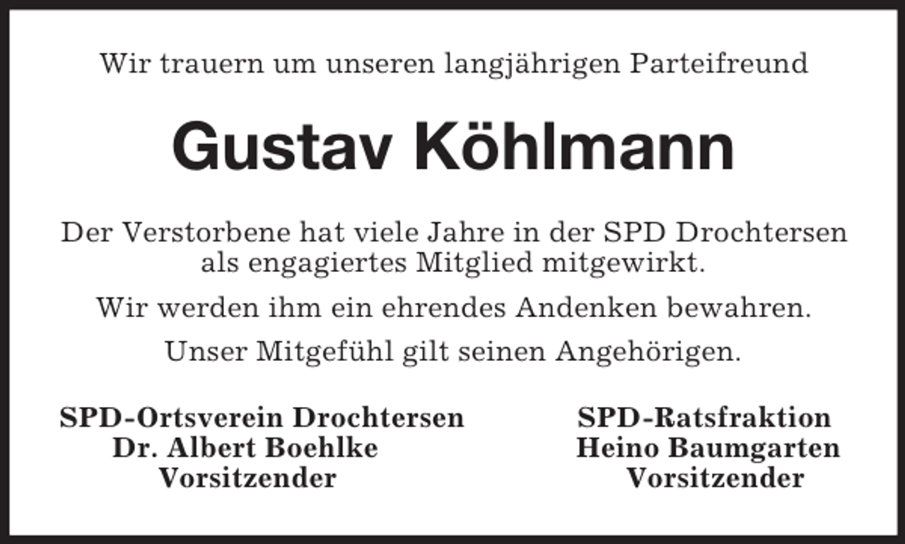 <p>Wir trauern um unseren langjährigen Parteifreund<br />Gustav Köhlmann<br />Der Verstorbene hat viele Jahre in der SPD Drochtersen als engagiertes Mitglied mitgewirkt.<br />Wir werden ihm ein ehrendes Andenken bewahren.<br />Unser Mitgefühl gilt seinen Angehörigen.<br />SPD-Ortsverein Drochtersen SPD-Ratsfraktion<br />Dr. Albert Boehlke Heino Baumgarten<br />Vorsitzender Vorsitzender</p>