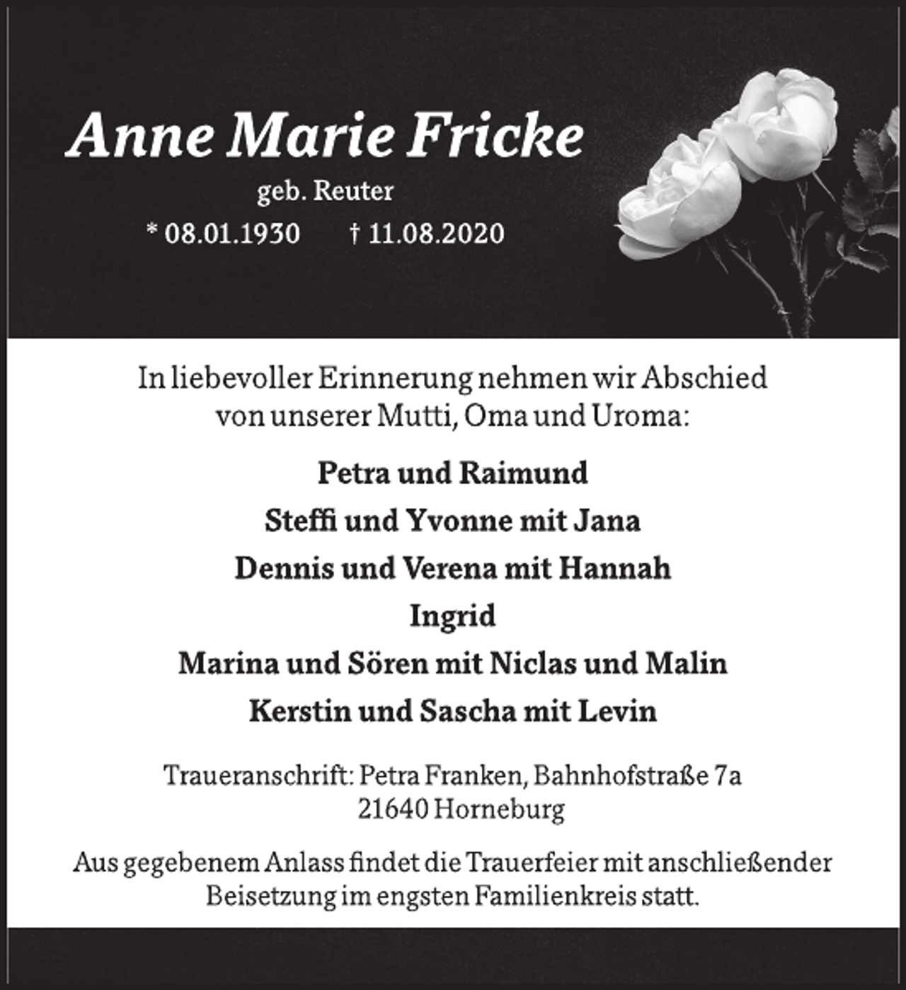 <p>Anne Marie Fricke<br />geb. Reuter<br />* 08.01.1930 † 11.08.2020<br />In liebevoller Erinnerung nehmen wir Abschied von unserer Mutti, Oma und Uroma: Petra und Raimund Steffi und Yvonne mit Jana Dennis und Verena mit Hannah Ingrid Marina und Sören mit Niclas und Malin Kerstin und Sascha mit Levin<br />Traueranschrift: Petra Franken, Bahnhofstraße 7a<br />21640 Horneburg<br />Aus gegebenem Anlass findet die Trauerfeier mit anschließender Beisetzung im engsten Familienkreis statt.</p>