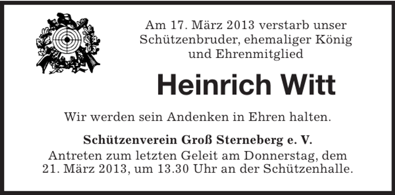 <p>Am 17. März 2013 verstarb unser<br />Schützenbruder, ehemaliger König<br />und Ehrenmitglied</p><p>Heinrich Witt<br />Wir werden sein Andenken in Ehren halten.<br />Schützenverein Groß Sterneberg e. V.<br />Antreten zum letzten Geleit am Donnerstag, dem<br />21. März 2013, um 13.30 Uhr an der Schützenhalle.</p>