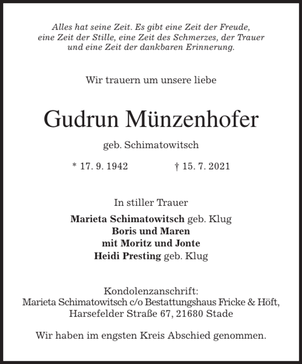 <p>Alles hat seine Zeit. Es gibt eine Zeit der Freude,<br />eine Zeit der Stille, eine Zeit des Schmerzes, der Trauer<br />und eine Zeit der dankbaren Erinnerung.<br />Wir trauern um unsere liebe<br />Gudrun Münzenhofer<br />geb. Schimatowitsch<br />* 17. 9. 1942 † 15. 7. 2021<br />In stiller Trauer<br />Marieta Schimatowitsch geb. Klug<br />Boris und Maren<br />mit Moritz und Jonte<br />Heidi Presting geb. Klug<br />Kondolenzanschrift:<br />Marieta Schimatowitsch c/o Bestattungshaus Fricke &amp; Höft,<br />Harsefelder Straße 67, 21680 Stade</p>
<p>Wir haben im engsten Kreis Abschied genommen.</p>