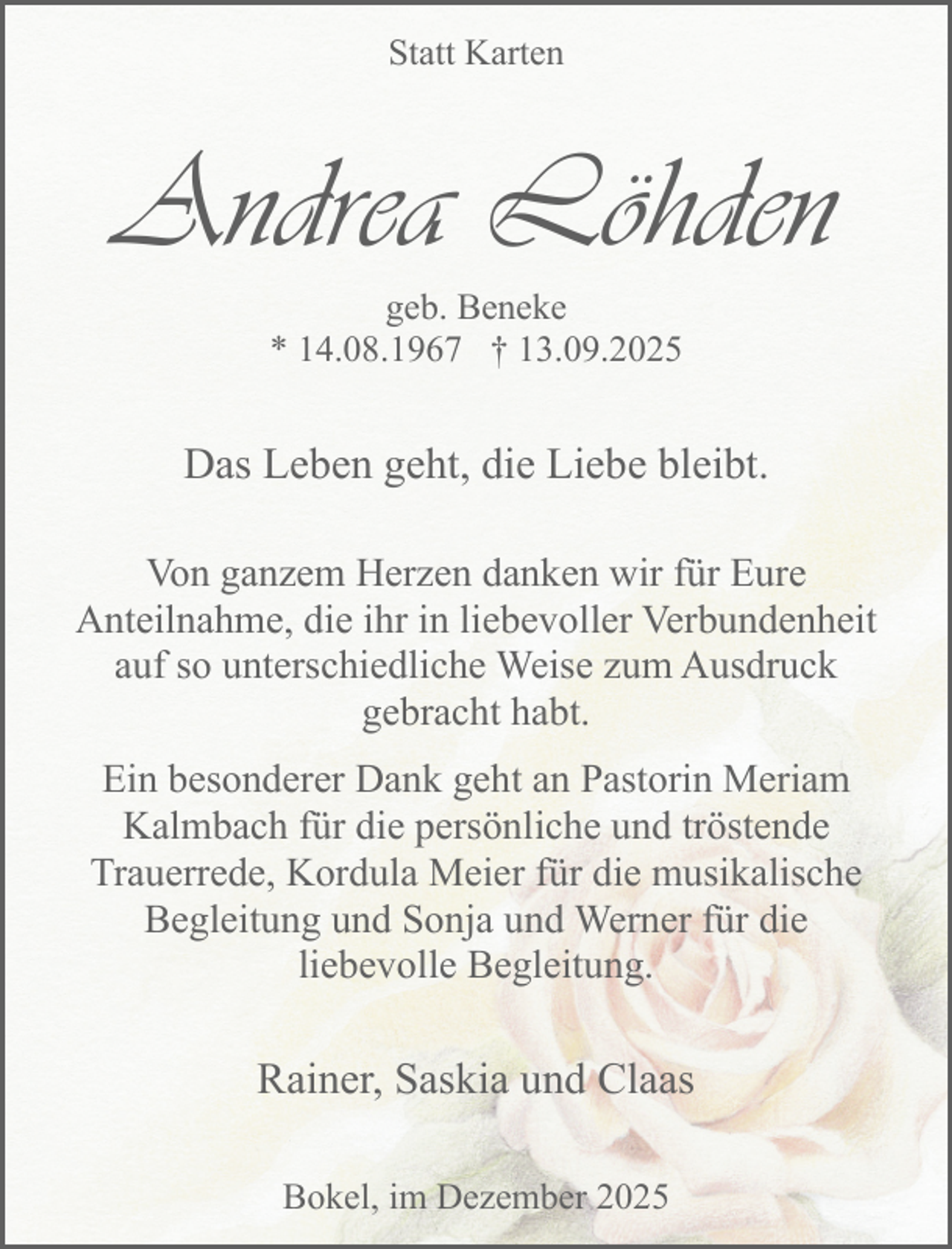 <p>Statt Karten</p><p>Andrea Löhden<br />geb. Beneke<br />* 14.08.1967 † 13.09.2025</p><p>Das Leben geht, die Liebe bleibt.<br />Von ganzem Herzen danken wir für Eure<br />Anteilnahme, die ihr in liebevoller Verbundenheit<br />auf so unterschiedliche Weise zum Ausdruck<br />gebracht habt.<br />Ein besonderer Dank geht an Pastorin Meriam<br />Kalmbach für die persönliche und tröstende<br />Trauerrede, Kordula Meier für die musikalische<br />Begleitung und Sonja und Werner für die<br />liebevolle Begleitung.</p><p>Rainer, Saskia und Claas<br />Bokel, im Dezember 2025</p>