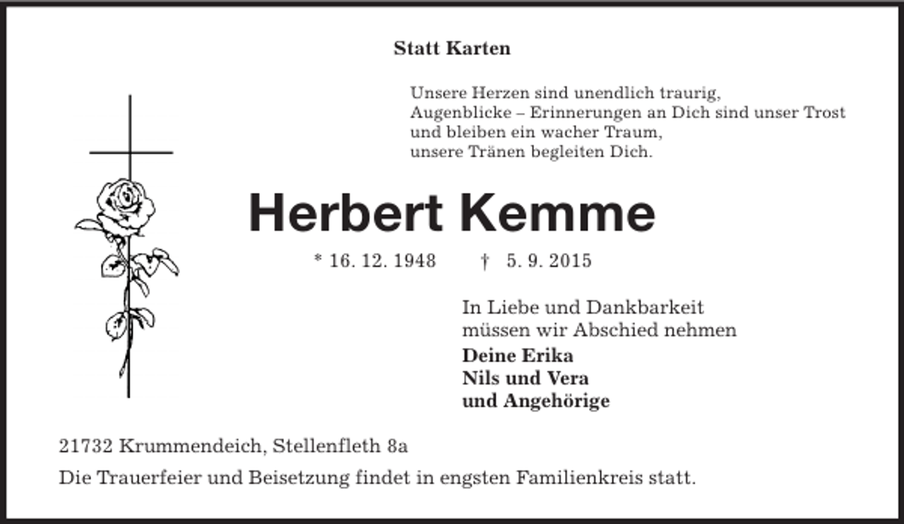 <p>Statt Karten<br />Unsere Herzen sind unendlich traurig,<br />Augenblicke – Erinnerungen an Dich sind unser Trost<br />und bleiben ein wacher Traum,<br />unsere Tränen begleiten Dich.<br />Herbert Kemme<br />* 16. 12. 1948 † 5. 9. 2015<br />In Liebe und Dankbarkeit<br />müssen wir Abschied nehmen<br />Deine Erika<br />Nils und Vera<br />und Angehörige<br />21732 Krummendeich, Stellenfleth 8a<br />Die Trauerfeier und Beisetzung findet in engsten Familienkreis statt.</p>