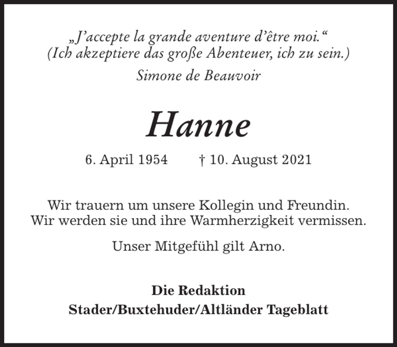 <p>„J'accepte la grande aventure d'être moi.“<br />(Ich akzeptiere das große Abenteuer, ich zu sein.)<br />Simone de Beauvoir<br />Hanne<br />6. April 1954 † 10. August 2021<br />Wir trauern um unsere Kollegin und Freundin.<br />Wir werden sie und ihre Warmherzigkeit vermissen.</p>
<p>Unser Mitgefühl gilt Arno.<br />Die Redaktion<br />Stader/Buxtehuder/Altländer Tageblatt</p>