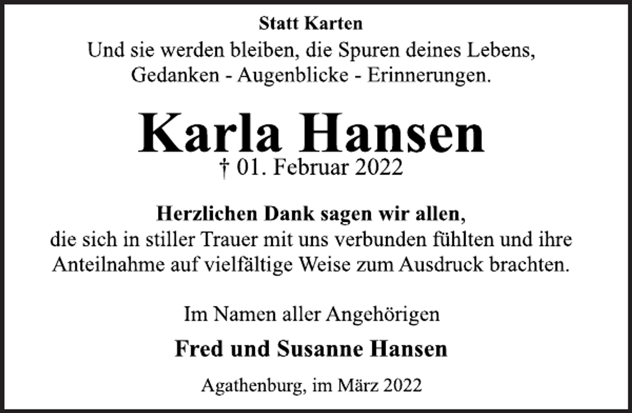 <p>Statt Karten<br />Und sie werden bleiben, die Spuren deines Lebens,<br />Gedanken - Augenblicke - Erinnerungen.<br />Karla Hansen<br />† 01. Februar 2022<br />Herzlichen Dank sagen wir allen,<br />die sich in stiller Trauer mit uns verbunden fühlten und ihre<br />Anteilnahme auf vielfältige Weise zum Ausdruck brachten.<br />Im Namen aller Angehörigen<br />Fred und Susanne Hansen<br />Agathenburg, im März 2022</p>