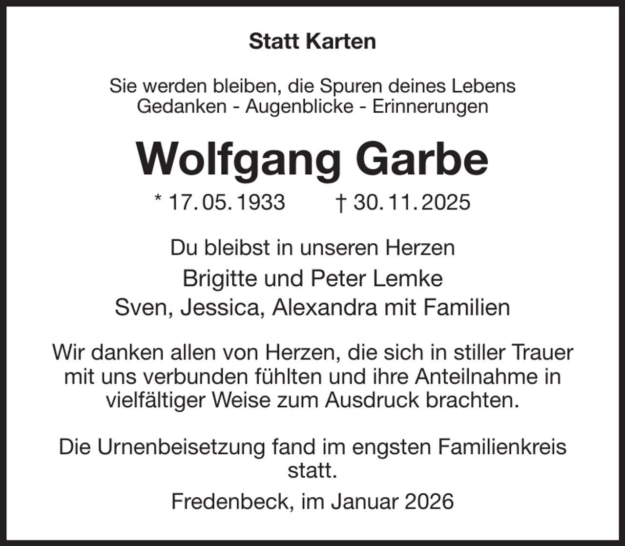 <p>Statt Karten<br />Sie werden bleiben, die Spuren deines Lebens<br />Gedanken - Augenblicke - Erinnerungen<br />Wolfgang Garbe<br />* 17. 05. 1933 † 30. 11. 2025<br />Du bleibst in unseren Herzen<br />Brigitte und Peter Lemke<br />Sven, Jessica, Alexandra mit Familien<br />Wir danken allen von Herzen, die sich in stiller Trauer<br />mit uns verbunden fühlten und ihre Anteilnahme in<br />vielfältiger Weise zum Ausdruck brachten.</p><p>Die Urnenbeisetzung fand im engsten Familienkreis statt.<br />Fredenbeck, im Januar 2026</p>