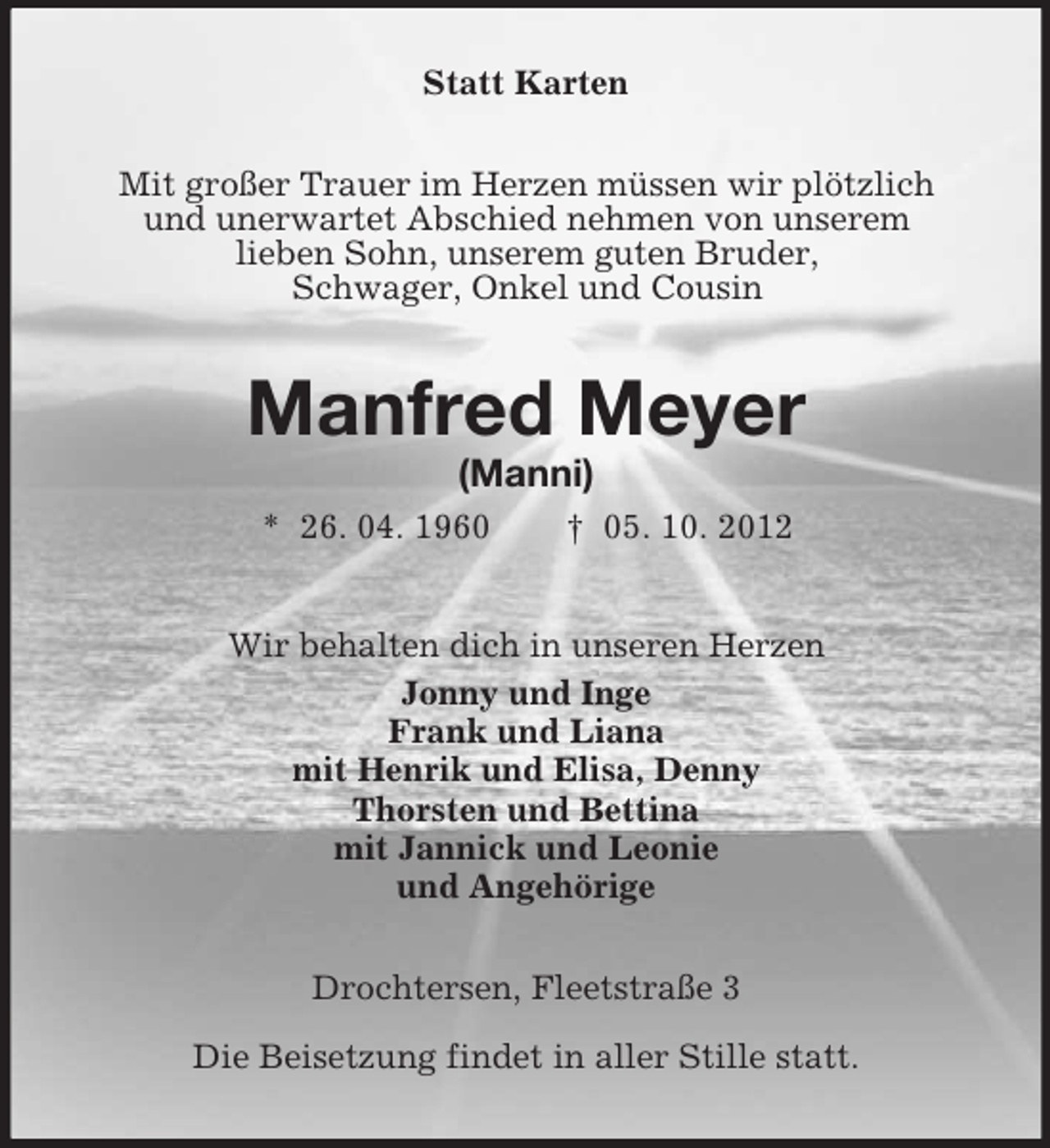 <p>Statt Karten<br />Mit großer Trauer im Herzen müssen wir plötzlich<br />und unerwartet Abschied nehmen von unserem<br />lieben Sohn, unserem guten Bruder,<br />Schwager, Onkel und Cousin</p><p>Manfred Meyer<br />(Manni)<br />* 26. 04. 1960</p><p>† 05. 10. 2012</p><p>Wir behalten dich in unseren Herzen<br />Jonny und Inge<br />Frank und Liana<br />mit Henrik und Elisa, Denny<br />Thorsten und Bettina<br />mit Jannick und Leonie<br />und Angehörige<br />Drochtersen, Fleetstraße 3<br />Die Beisetzung findet in aller Stille statt.</p>