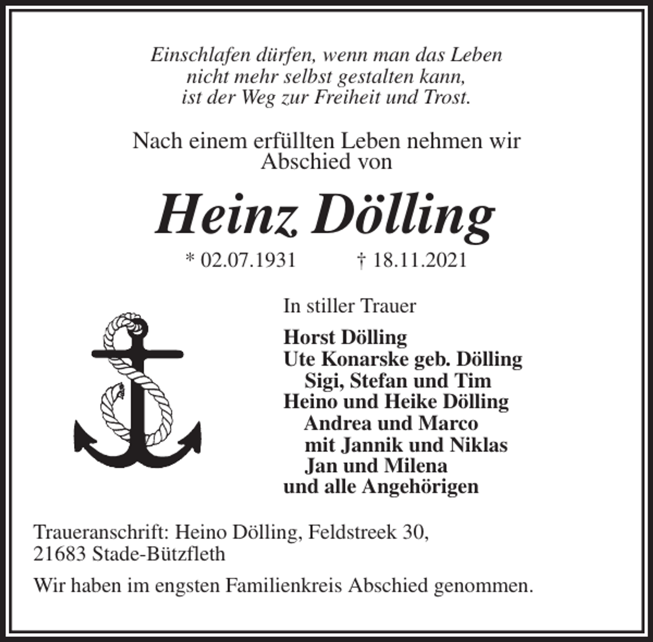 <p>Einschlafen dürfen, wenn man das Leben<br />nicht mehr selbst gestalten kann,<br />ist der Weg zur Freiheit und Trost.<br />Nach einem erfüllten Leben nehmen wir<br />Abschied von<br />Heinz Dölling<br />* 02.07.1931 † 18.11.2021<br />In stiller Trauer<br />Horst Dölling<br />Ute Konarske geb. Dölling<br />Sigi, Stefan und Tim<br />Heino und Heike Dölling<br />Andrea und Marco<br />mit Jannik und Niklas<br />Jan und Milena<br />und alle Angehörigen<br />Traueranschrift: Heino Dölling, Feldstreek 30,<br />21683 Stade-Bützfleth<br />Wir haben im engsten Familienkreis Abschied genommen.</p>