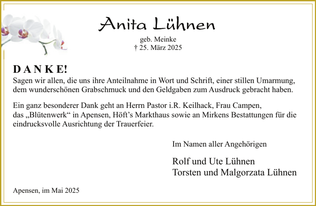 <p>geb. Meinke<br />† 25. März 2025</p>
<p>D A N K E!</p>
<p>Sagen wir allen, die uns ihre Anteilnahme in Wort und Schrift, einer stillen Umarmung,<br />dem wunderschönen Grabschmuck und den Geldgaben zum Ausdruck gebracht haben.<br />Ein ganz besonderer Dank geht an Herrn Pastor i.R. Keilhack, Frau Campen,<br />das „Blütenwerk“ in Apensen, Höft’s Markthaus sowie an Mirkens Bestattungen für die<br />eindrucksvolle Ausrichtung der Trauerfeier.<br />Im Namen aller Angehörigen</p>
<p>Rolf und Ute Lühnen<br />Torsten und Malgorzata Lühnen<br />Apensen, im Mai 2025</p>