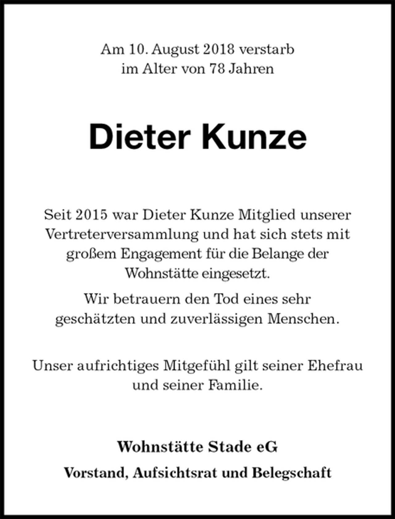 <p>Am 10. August 2018 verstarb<br />im Alter von 78 Jahren<br />Dieter Kunze<br />Seit 2015 war Dieter Kunze Mitglied unserer<br />Vertreterversammlung und hat sich stets mit<br />großem Engagement für die Belange der<br />Wohnstätte eingesetzt.<br />Wir betrauern den Tod eines sehr<br />geschätzten und zuverlässigen Menschen.</p>
<p>Unser aufrichtiges Mitgefühl gilt seiner Ehefrau<br />und seiner Familie.<br />Wohnstätte Stade eG</p>
<p>Vorstand, Aufsichtsrat und Belegschaft</p>