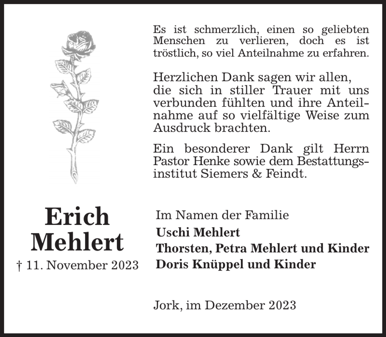 <p>Es ist schmerzlich, einen so geliebten Menschen zu verlieren, doch es ist<br />tröstlich, so viel Anteilnahme zu erfahren.</p><p>Herzlichen Dank sagen wir allen,<br />die sich in stiller Trauer mit uns verbunden fühlten und ihre Anteilnahme auf so vielfältige Weise zum<br />Ausdruck brachten.<br />Ein besonderer Dank gilt Herrn Pastor Henke sowie dem Bestattungs-<br />institut Siemers &amp; Feindt.<br />Im Namen der Familie<br />Uschi Mehlert<br />Thorsten, Petra Mehlert und Kinder<br />Doris Knüppel und Kinder<br />Jork, im Dezember 2023<br />Erich<br />Mehlert<br />† 11. November 2023</p>