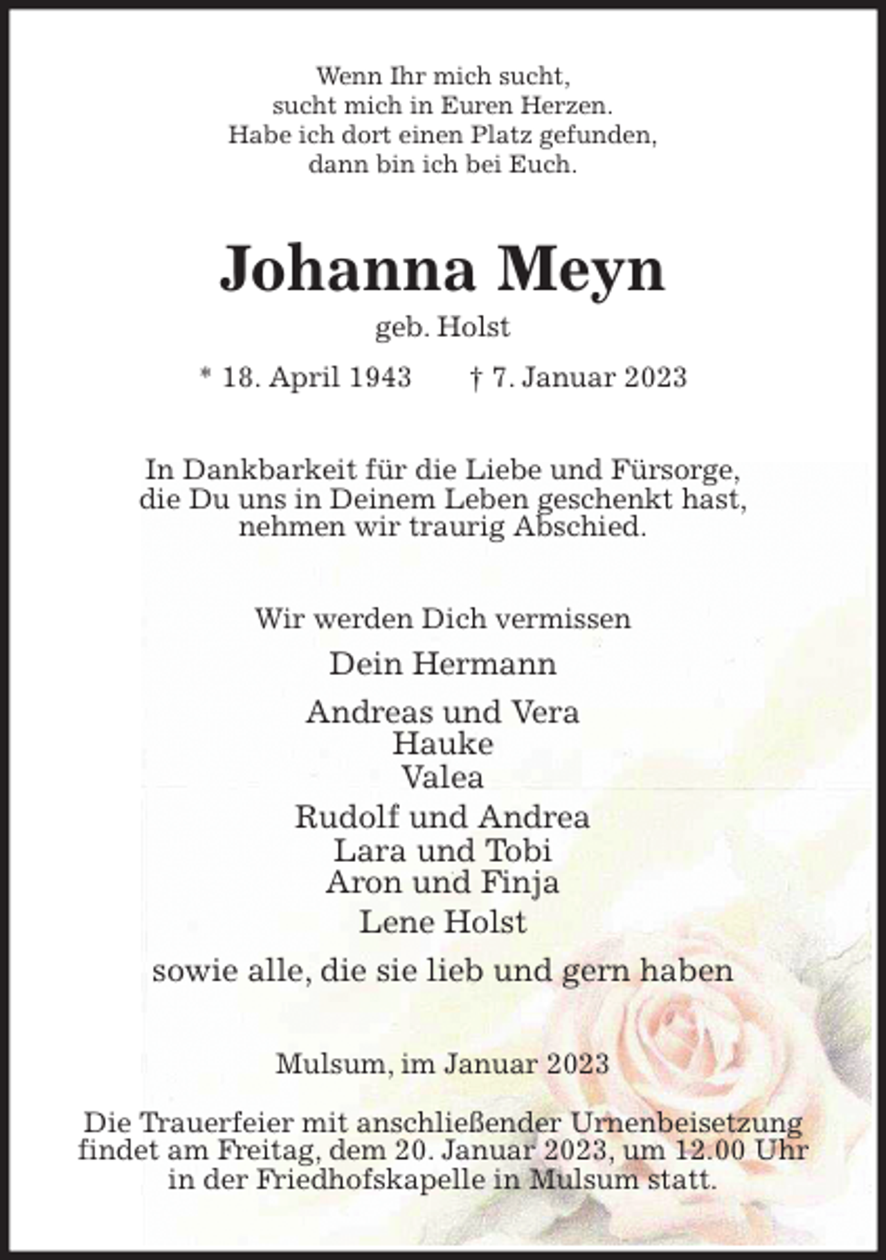 <p>Wenn Ihr mich sucht,<br />sucht mich in Euren Herzen.<br />Habe ich dort einen Platz gefunden,<br />dann bin ich bei Euch.<br />Johanna Meyn<br />geb. Holst<br />* 18. April 1943 † 7. Januar 2023<br />In Dankbarkeit für die Liebe und Fürsorge,<br />die Du uns in Deinem Leben geschenkt hast,<br />nehmen wir traurig Abschied.<br />Wir werden Dich vermissen<br />Dein Hermann<br />Andreas und Vera<br />Hauke<br />Valea<br />Rudolf und Andrea<br />Lara und Tobi<br />Aron und Finja<br />Lene Holst<br />sowie alle, die sie lieb und gern haben<br />Mulsum, im Januar 2023</p><p>Die Trauerfeier mit anschließender Urnenbeisetzung findet am Freitag, dem 20. Januar 2023, um 12.00 Uhr<br />in der Friedhofskapelle in Mulsum statt.</p>