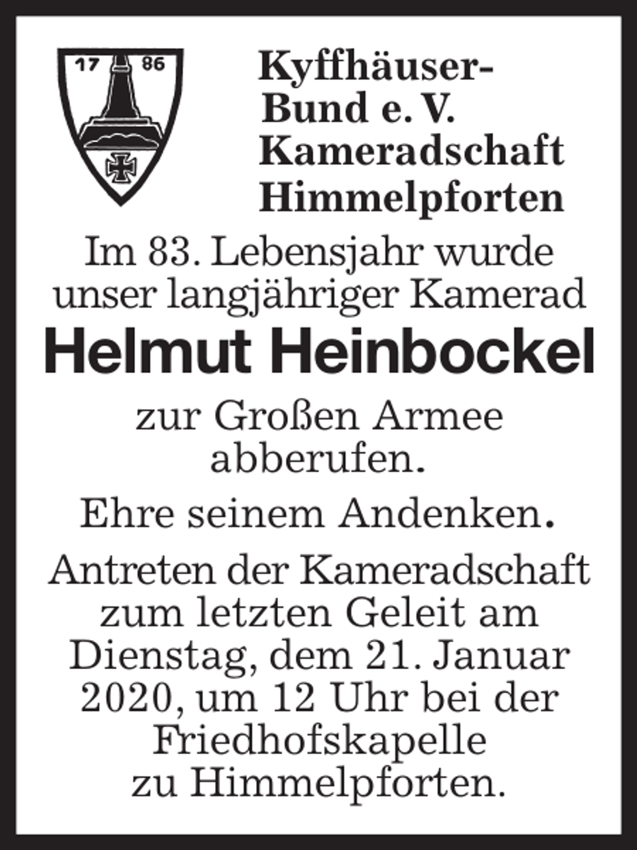<p>Kyffhäuser-<br />Bund e. V.<br />Kameradschaft<br />Himmelpforten<br />Im 83. Lebensjahr wurde<br />unser langjähriger Kamerad<br />Helmut Heinbockel<br />zur Großen Armee<br />abberufen.<br />Ehre seinem Andenken.<br />Antreten der Kameradschaft zum letzten Geleit am Dienstag, dem 21. Januar 2020, um 12 Uhr bei der Friedhofskapelle<br />zu Himmelpforten.</p>