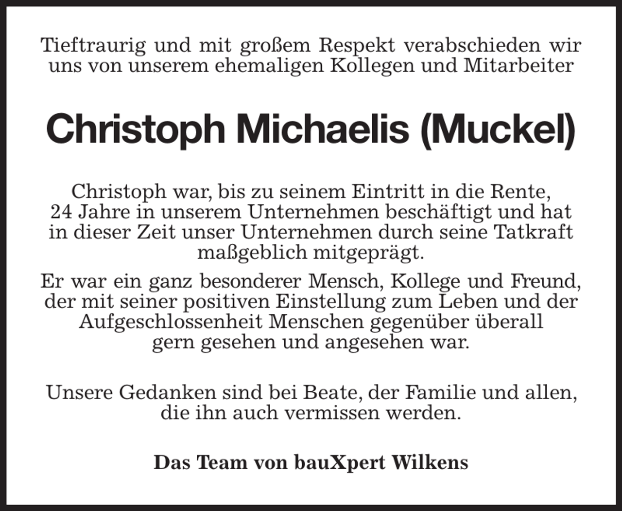 <p>Tieftraurig und mit großem Respekt verabschieden wir<br />uns von unserem ehemaligen Kollegen und Mitarbeiter<br />Christoph Michaelis (Muckel)<br />Christoph war, bis zu seinem Eintritt in die Rente,<br />24 Jahre in unserem Unternehmen beschäftigt und hat in dieser Zeit unser Unternehmen durch seine Tatkraft maßgeblich mitgeprägt.<br />Er war ein ganz besonderer Mensch, Kollege und Freund,<br />der mit seiner positiven Einstellung zum Leben und der Aufgeschlossenheit Menschen gegenüber überall<br />gern gesehen und angesehen war.<br />Unsere Gedanken sind bei Beate, der Familie und allen, die ihn auch vermissen werden.<br />Das Team von bauXpert Wilkens</p>