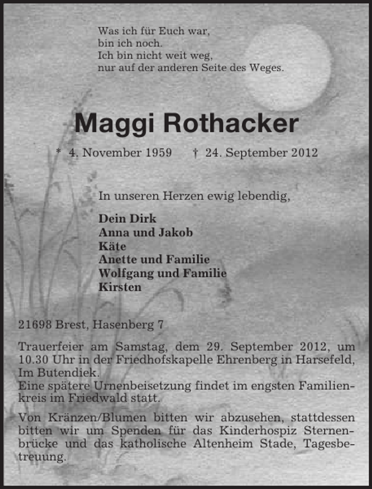 <p>Was ich für Euch war,<br />bin ich noch.<br />Ich bin nicht weit weg,<br />nur auf der anderen Seite des Weges.<br />Maggi Rothacker<br />* 4. November 1959 † 24. September 2012<br />In unseren Herzen ewig lebendig,<br />Dein Dirk<br />Anna und Jakob<br />Käte<br />Anette und Familie<br />Wolfgang und Familie<br />Kirsten<br />21698 Brest, Hasenberg 7<br />Trauerfeier am Samstag, dem 29. September 2012, um 10.30 Uhr in der Friedhofskapelle Ehrenberg in Harsefeld, Im Butendiek.<br />Eine spätere Urnenbeisetzung findet im engsten Familienkreis im Friedwald statt.<br />Von Kränzen/Blumen bitten wir abzusehen, stattdessen bitten wir um Spenden für das Kinderhospiz Sternen-brücke und das katholische Altenheim Stade, Tagesbetreuung.</p>