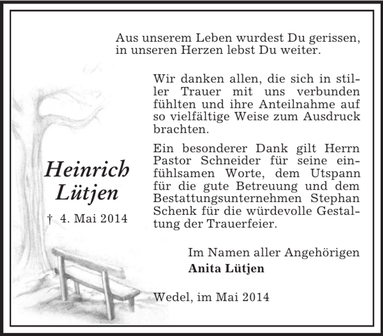 <p>Heinrich<br />Lütjen<br />† 4. Mai 2014<br />Aus unserem Leben wurdest Du gerissen,<br />in unseren Herzen lebst Du weiter.<br />Wir danken allen, die sich in stiller Trauer mit uns verbunden fühlten und ihre Anteilnahme auf so vielfältige Weise zum Ausdruck brachten.<br />Ein besonderer Dank gilt Herrn Pastor Schneider für seine einfühlsamen Worte, dem Utspann für die gute Betreuung und dem Bestattungsunternehmen Stephan<br />Schenk für die würdevolle Gestaltung der Trauerfeier.<br />Im Namen aller Angehörigen<br />Anita Lütjen<br />Wedel, im Mai 2014</p>