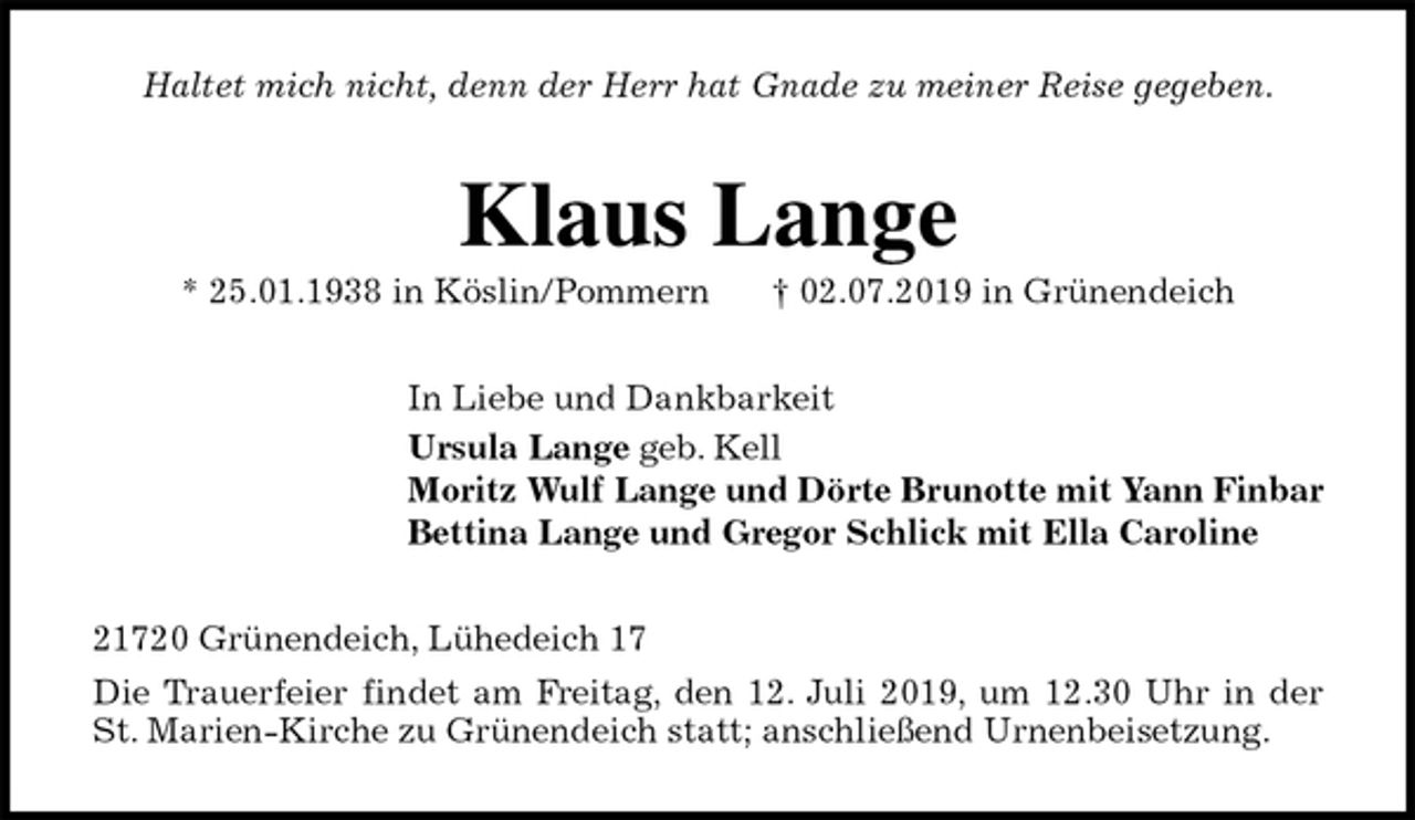 <p>Haltet mich nicht, denn der Herr hat Gnade zu meiner Reise gegeben.<br />Klaus Lange<br />* 25.01.1938 in Köslin/Pommern † 02.07.2019 in Grünendeich<br />In Liebe und Dankbarkeit<br />Ursula Lange geb. Kell<br />Moritz Wulf Lange und Dörte Brunotte mit Yann Finbar<br />Bettina Lange und Gregor Schlick mit Ella Caroline<br />21720 Grünendeich, Lühedeich 17<br />Die Trauerfeier findet am Freitag, den 12. Juli 2019, um 12.30 Uhr in der<br />St. Marien-Kirche zu Grünendeich statt; anschließend Urnenbeisetzung.</p>