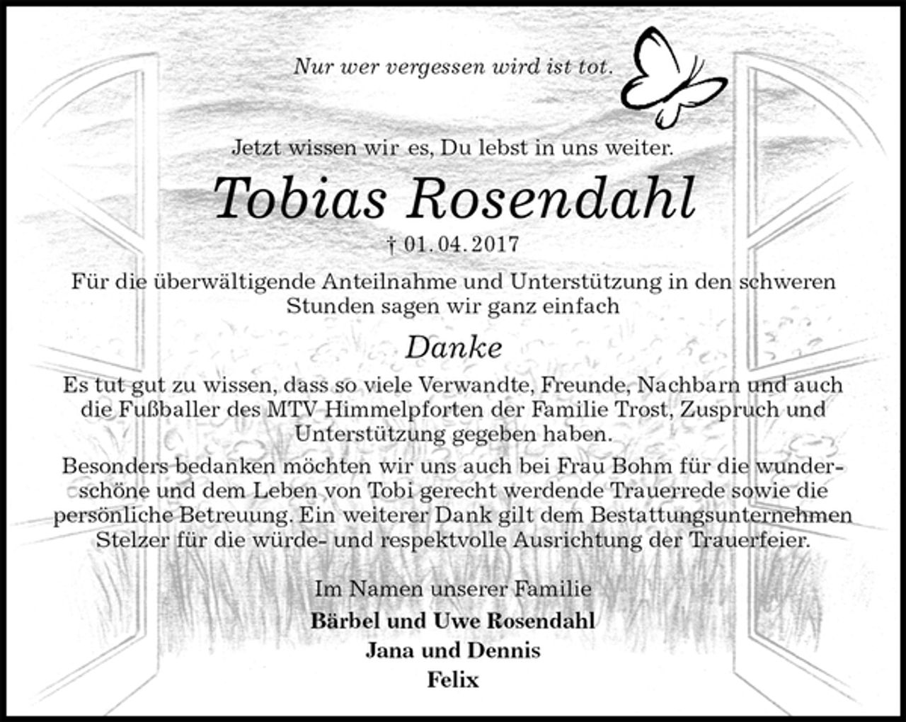 <p>Nur wer vergessen wird ist tot.</p>
<p>Jetzt wissen wir es, Du lebst in uns weiter.<br />Tobias Rosendahl<br />† 01. 04. 2017<br />Für die überwältigende Anteilnahme und Unterstützung in den schweren Stunden sagen wir ganz einfach<br />Danke<br />Es tut gut zu wissen, dass so viele Verwandte, Freunde, Nachbarn und auch die Fußballer des MTV Himmelpforten der Familie Trost, Zuspruch und<br />Unterstützung gegeben haben.<br />Besonders bedanken möchten wir uns auch bei Frau Bohm für die wunderschöne und dem Leben von Tobi gerecht werdende Trauerrede sowie die<br />persönliche Betreuung. Ein weiterer Dank gilt dem Bestattungsunternehmen Stelzer für die würde- und respektvolle Ausrichtung der Trauerfeier.</p>
<p>Im Namen unserer Familie<br />Bärbel und Uwe Rosendahl<br />Jana und Dennis<br />Felix</p>