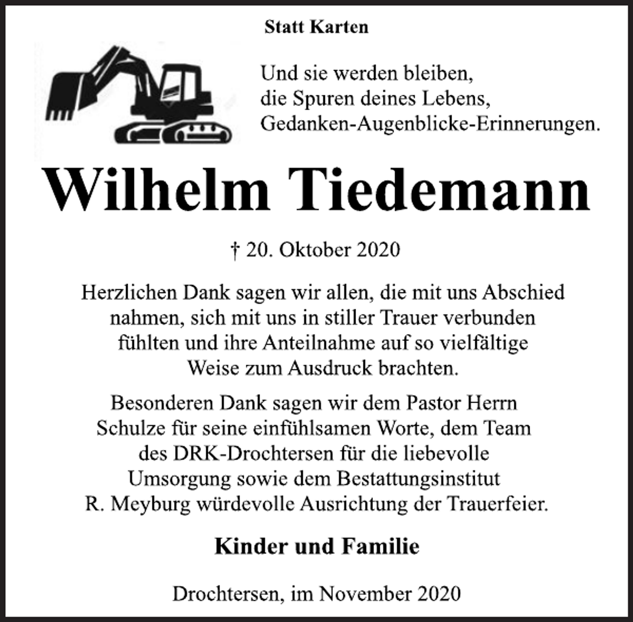 <p>Statt Karten</p>
<p>Und sie werden bleiben,<br />die Spuren deines Lebens,<br />Gedanken-Augenblicke-Erinnerungen.</p>
<p>Wilhelm Tiedemann</p>
<p>† 20. Oktober 2020</p>
<p>Herzlichen Dank sagen wir allen, die mit uns Abschied<br />nahmen, sich mit uns in stiller Trauer verbunden<br />fühlten und ihre Anteilnahme auf so vielfältige<br />Weise zum Ausdruck brachten.</p>
<p>Besonderen Dank sagen wir dem Pastor Herrn<br />Schulze für seine einfühlsamen Worte, dem Team<br />des DRK-Drochtersen für die liebevolle<br />Umsorgung sowie dem Bestattungsinstitut<br />R. Meyburg würdevolle Ausrichtung der Trauerfeier.</p>
<p>Kinder und Familie</p>
<p>Drochtersen, im November 2020</p>