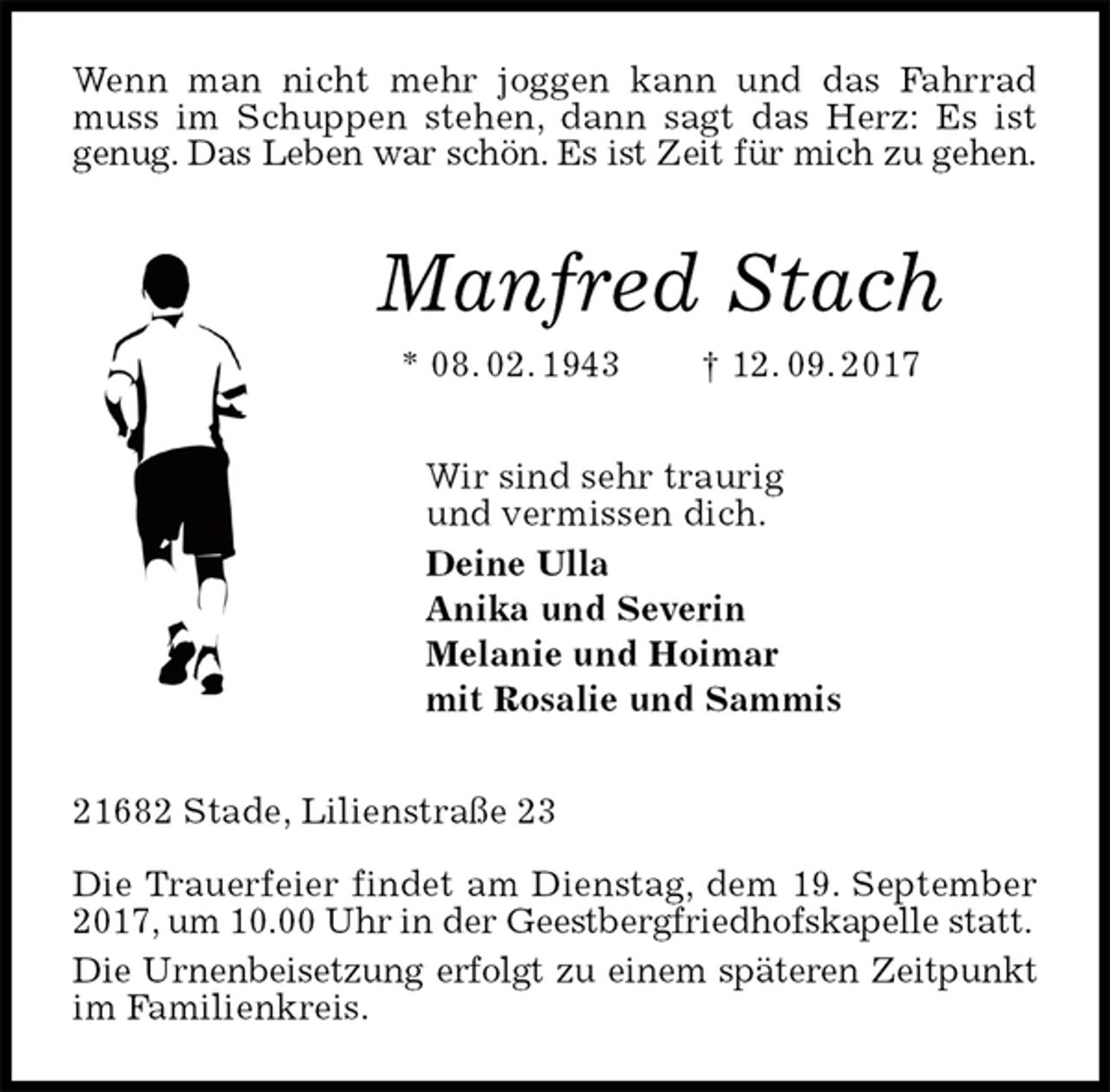 <p>Wenn man nicht mehr joggen kann und das Fahrrad muss im Schuppen stehen, dann sagt das Herz: Es ist<br />genug. Das Leben war schön. Es ist Zeit für mich zu gehen.<br />Manfred Stach<br />* 08. 02. 1943 † 12. 09. 2017<br />Wir sind sehr traurig<br />und vermissen dich.<br />Deine Ulla<br />Anika und Severin<br />Melanie und Hoimar<br />mit Rosalie und Sammis<br />21682 Stade, Lilienstraße 23</p><p>Die Trauerfeier findet am Dienstag, dem 19. September 2017, um 10.00 Uhr in der Geestbergfriedhofskapelle statt.<br />Die Urnenbeisetzung erfolgt zu einem späteren Zeitpunkt<br />im Familienkreis.</p>