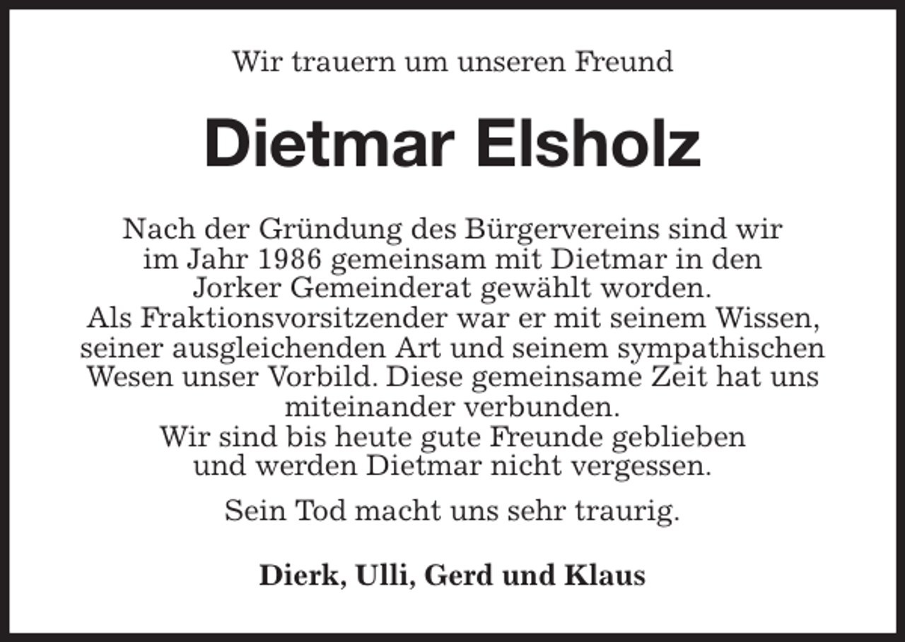 <p>Wir trauern um unseren Freund<br />Dietmar Elsholz<br />Nach der Gründung des Bürgervereins sind wir<br />im Jahr 1986 gemeinsam mit Dietmar in den<br />Jorker Gemeinderat gewählt worden.<br />Als Fraktionsvorsitzender war er mit seinem Wissen, seiner ausgleichenden Art und seinem sympathischen Wesen unser Vorbild. Diese gemeinsame Zeit hat uns miteinander verbunden.<br />Wir sind bis heute gute Freunde geblieben<br />und werden Dietmar nicht vergessen.<br />Sein Tod macht uns sehr traurig.<br />Dierk, Ulli, Gerd und Klaus</p>