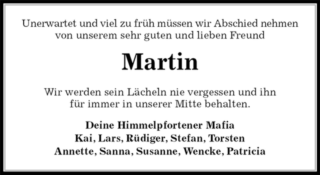 <p>Unerwartet und viel zu früh müssen wir Abschied nehmen<br />von unserem sehr guten und lieben Freund<br />Martin<br />Wir werden sein Lächeln nie vergessen und ihn<br />für immer in unserer Mitte behalten.<br />Deine Himmelpfortener Mafia<br />Kai, Lars, Rüdiger, Stefan, Torsten<br />Annette, Sanna, Susanne, Wencke, Patricia</p>