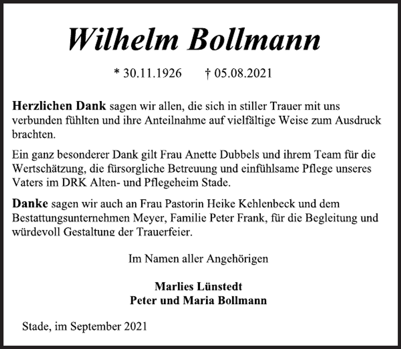 <p>Wilhelm Bollmann<br />* 30.11.1926 † 05.08.2021<br />Herzlichen Dank sagen wir allen, die sich in stiller Trauer mit uns verbunden fühlten und ihre Anteilnahme auf vielfältige Weise zum Ausdruck<br />brachten.<br />Ein ganz besonderer Dank gilt Frau Anette Dubbels und ihrem Team für die<br />Wertschätzung, die fürsorgliche Betreuung und einfühlsame Pflege unseres<br />Vaters im DRK Alten- und Pflegeheim Stade.<br />Danke sagen wir auch an Frau Pastorin Heike Kehlenbeck und dem Bestattungsunternehmen Meyer, Familie Peter Frank, für die Begleitung und<br />würdevoll Gestaltung der Trauerfeier.<br />Im Namen aller Angehörigen<br />Marlies Lünstedt<br />Peter und Maria Bollmann<br />Stade, im September 2021</p>