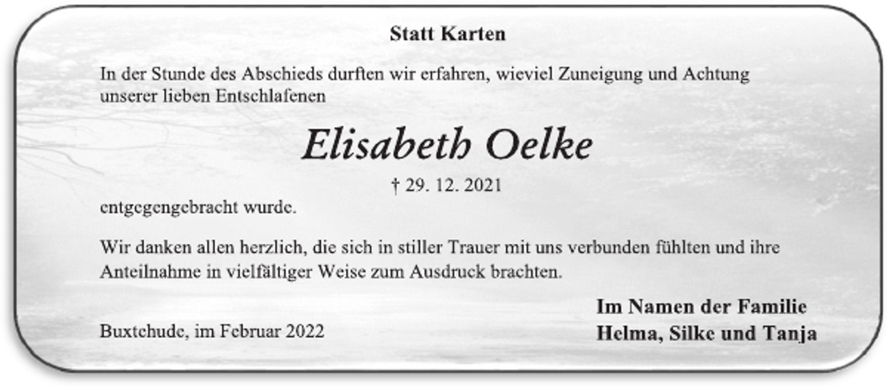 <p>Statt Karten<br />In der Stunde des Abschieds durften wir erfahren, wieviel Zuneigung und Achtung unserer lieben Entschlafenen<br />Elisabeth Oelke<br />† 29. 12. 2021<br />entgegengebracht wurde.<br />Wir danken allen herzlich, die sich in stiller Trauer mit uns verbunden fühlten und ihre Anteilnahme in vielfältiger Weise zum Ausdruck brachten.<br />Im Namen der Familie<br />Helma, Silke und Tanja<br />Buxtehude, im Februar 2022</p>